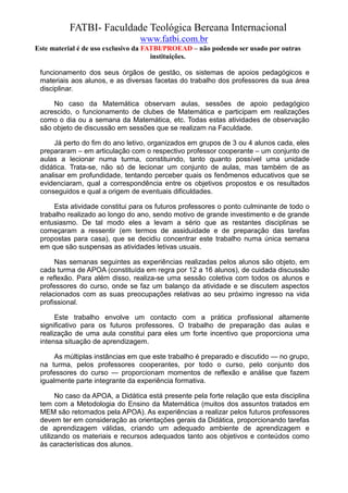 FATBI- Faculdade Teológica Bereana Internacional
                                www.fatbi.com.br
Este material é de uso exclusivo da FATBI/PROEAD – não podendo ser usado por outras
                                      instituições.

 funcionamento dos seus órgãos de gestão, os sistemas de apoios pedagógicos e
 materiais aos alunos, e as diversas facetas do trabalho dos professores da sua área
 disciplinar.

     No caso da Matemática observam aulas, sessões de apoio pedagógico
 acrescido, o funcionamento de clubes de Matemática e participam em realizações
 como o dia ou a semana da Matemática, etc. Todas estas atividades de observação
 são objeto de discussão em sessões que se realizam na Faculdade.

      Já perto do fim do ano letivo, organizados em grupos de 3 ou 4 alunos cada, eles
 prepararam – em articulação com o respectivo professor cooperante – um conjunto de
 aulas a lecionar numa turma, constituindo, tanto quanto possível uma unidade
 didática. Trata-se, não só de lecionar um conjunto de aulas, mas também de as
 analisar em profundidade, tentando perceber quais os fenômenos educativos que se
 evidenciaram, qual a correspondência entre os objetivos propostos e os resultados
 conseguidos e qual a origem de eventuais dificuldades.

      Esta atividade constitui para os futuros professores o ponto culminante de todo o
 trabalho realizado ao longo do ano, sendo motivo de grande investimento e de grande
 entusiasmo. De tal modo eles a levam a sério que as restantes disciplinas se
 começaram a ressentir (em termos de assiduidade e de preparação das tarefas
 propostas para casa), que se decidiu concentrar este trabalho numa única semana
 em que são suspensas as atividades letivas usuais.

      Nas semanas seguintes as experiências realizadas pelos alunos são objeto, em
 cada turma de APOA (constituída em regra por 12 a 16 alunos), de cuidada discussão
 e reflexão. Para além disso, realiza-se uma sessão coletiva com todos os alunos e
 professores do curso, onde se faz um balanço da atividade e se discutem aspectos
 relacionados com as suas preocupações relativas ao seu próximo ingresso na vida
 profissional.

      Este trabalho envolve um contacto com a prática profissional altamente
 significativo para os futuros professores. O trabalho de preparação das aulas e
 realização de uma aula constitui para eles um forte incentivo que proporciona uma
 intensa situação de aprendizagem.

      As múltiplas instâncias em que este trabalho é preparado e discutido — no grupo,
 na turma, pelos professores cooperantes, por todo o curso, pelo conjunto dos
 professores do curso — proporcionam momentos de reflexão e análise que fazem
 igualmente parte integrante da experiência formativa.

       No caso da APOA, a Didática está presente pela forte relação que esta disciplina
 tem com a Metodologia do Ensino da Matemática (muitos dos assuntos tratados em
 MEM são retomados pela APOA). As experiências a realizar pelos futuros professores
 devem ter em consideração as orientações gerais da Didática, proporcionando tarefas
 de aprendizagem válidas, criando um adequado ambiente de aprendizagem e
 utilizando os materiais e recursos adequados tanto aos objetivos e conteúdos como
 às características dos alunos.
 