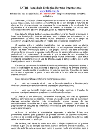 FATBI- Faculdade Teológica Bereana Internacional
                                www.fatbi.com.br
Este material é de uso exclusivo da FATBI/PROEAD – não podendo ser usado por outras
                                      instituições.

      Além disso, a Didática oferece importantes instrumentos de análise para o que se
 passa nestas aulas, evidenciando a importância de ter em atenção a natureza do
 discurso dos diversos atores, os processos de comunicação e de construção dos
 significados e a adequada combinação de modos de trabalho dos alunos (em
 situações de trabalho coletivo, em grupos, pares ou trabalho individual).

     Este trabalho coloca, também, as suas questões. Levar os futuros professores a
 fazer uma investigação, mesmo incipiente, sem conhecer os instrumentos e os
 procedimentos do ofício não envolve muitas armadilhas? Não há o perigo de
 assumirem uma postura negativista em relação aos professores cooperantes?

      O paralelo entre o trabalho investigativo que se propõe para os alunos
 (explorando situações e relações matemáticas) e dos futuros professores (explorando
 modos de fazer investigação sobre a sua própria prática) não será demasiado
 simplista, tendo em conta a natureza muito diferente do saber matemático e do saber
 profissional dos professores? A verdade é que o exemplo das investigações
 matemáticas – mais facilmente interiorizável pelos futuros professores – pode servir
 de modelo contrastante que em vez de dificultar, ajuda a compreender o que é uma
 investigação no terreno educativo.

     Em ambos os casos os formandos formam-se participando em práticas sociais –
 que se estabelecem de novo, segundo o dispositivo formativo no primeiro exemplo,
 que são em grande medida preexistentes, no segundo exemplo. Em ambos os casos
 os formandos aprendem a partir da sua atividade e da sua reflexão sobre essa
 mesma atividade.

      Estes dois exemplos permitem-me ilustrar dois aspectos:

     •       tanto na formação inicial como na formação contínua a Didática pode
 constituir um conteúdo simultaneamente orientador e problematizador;

     •      tanto na formação inicial como na formação contínua, o trabalho de
 natureza investigativa encerra grandes as possibilidades formativas.

      A Didática dá um contributo, fornecendo orientações, mas não se apresenta
 fechada, com “certezas” ou receitas. Fornece um quadro geral onde se evidenciam
 diversas propostas abertas, cuja concretização precisa sempre de ser
 cuidadosamente estudada em função das condições concretas, para além de
 proporcionar um conjunto de ferramentas conceptuais para analisar o processo de
 ensino-aprendizagem.

     A forma de trabalhar é investigativa, inquiridora e reflexiva. Existe uma
 permanente abertura para questionar os grandes objetivos, os objetivos específicos,
 os meios e as técnicas a utilizar. Procura-se questionar uma coisa de cada vez, cada
 coisa no seu tempo e no seu lugar.

     Na verdade, não serve de muito estar todo o tempo a questionar os grandes
 objetivos e, por falta de atenção aos meios, avançar para uma prática desastrada. Tal
 como não adianta muito avançar com meios e técnicas muito aperfeiçoadas para a
 