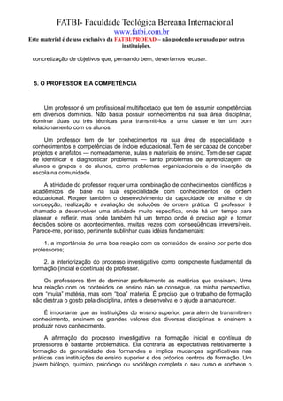 FATBI- Faculdade Teológica Bereana Internacional
                                www.fatbi.com.br
Este material é de uso exclusivo da FATBI/PROEAD – não podendo ser usado por outras
                                      instituições.

 concretização de objetivos que, pensando bem, deveríamos recusar.



  5. O PROFESSOR E A COMPETÊNCIA



      Um professor é um profissional multifacetado que tem de assumir competências
 em diversos domínios. Não basta possuir conhecimentos na sua área disciplinar,
 dominar duas ou três técnicas para transmiti-los a uma classe e ter um bom
 relacionamento com os alunos.

      Um professor tem de ter conhecimentos na sua área de especialidade e
 conhecimentos e competências de índole educacional. Tem de ser capaz de conceber
 projetos e artefatos — nomeadamente, aulas e materiais de ensino. Tem de ser capaz
 de identificar e diagnosticar problemas — tanto problemas de aprendizagem de
 alunos e grupos e de alunos, como problemas organizacionais e de inserção da
 escola na comunidade.

     A atividade do professor requer uma combinação de conhecimentos científicos e
 acadêmicos de base na sua especialidade com conhecimentos de ordem
 educacional. Requer também o desenvolvimento da capacidade de análise e de
 concepção, realização e avaliação de soluções de ordem prática. O professor é
 chamado a desenvolver uma atividade muito específica, onde há um tempo para
 planear e refletir, mas onde também há um tempo onde é preciso agir e tomar
 decisões sobre os acontecimentos, muitas vezes com conseqüências irreversíveis.
 Parece-me, por isso, pertinente sublinhar duas idéias fundamentais:

      1. a importância de uma boa relação com os conteúdos de ensino por parte dos
 professores;

     2. a interiorização do processo investigativo como componente fundamental da
 formação (inicial e contínua) do professor.

     Os professores têm de dominar perfeitamente as matérias que ensinam. Uma
 boa relação com os conteúdos de ensino não se consegue, na minha perspectiva,
 com “muita” matéria, mas com “boa” matéria. É preciso que o trabalho de formação
 não destrua o gosto pela disciplina, antes o desenvolva e o ajude a amadurecer.

     É importante que as instituições do ensino superior, para além de transmitirem
 conhecimento, ensinem os grandes valores das diversas disciplinas e ensinem a
 produzir novo conhecimento.

      A afirmação do processo investigativo na formação inicial e contínua de
 professores é bastante problemática. Ela contraria as expectativas relativamente à
 formação da generalidade dos formandos e implica mudanças significativas nas
 práticas das instituições de ensino superior e dos próprios centros de formação. Um
 jovem biólogo, químico, psicólogo ou sociólogo completa o seu curso e conhece o
 