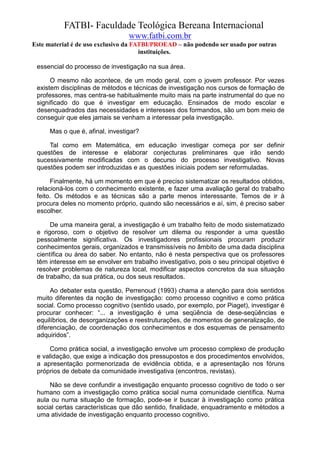 FATBI- Faculdade Teológica Bereana Internacional
                                  www.fatbi.com.br
Este material é de uso exclusivo da FATBI/PROEAD – não podendo ser usado por outras
                                      instituições.

 essencial do processo de investigação na sua área.

      O mesmo não acontece, de um modo geral, com o jovem professor. Por vezes
 existem disciplinas de métodos e técnicas de investigação nos cursos de formação de
 professores, mas centra-se habitualmente muito mais na parte instrumental do que no
 significado do que é investigar em educação. Ensinados de modo escolar e
 desenquadrados das necessidades e interesses dos formandos, são um bom meio de
 conseguir que eles jamais se venham a interessar pela investigação.

      Mas o que é, afinal, investigar?

     Tal como em Matemática, em educação investigar começa por ser definir
 questões de interesse e elaborar conjecturas preliminares que irão sendo
 sucessivamente modificadas com o decurso do processo investigativo. Novas
 questões podem ser introduzidas e as questões iniciais podem ser reformuladas.

      Finalmente, há um momento em que é preciso sistematizar os resultados obtidos,
 relacioná-los com o conhecimento existente, e fazer uma avaliação geral do trabalho
 feito. Os métodos e as técnicas são a parte menos interessante. Temos de ir à
 procura deles no momento próprio, quando são necessários e aí, sim, é preciso saber
 escolher.

      De uma maneira geral, a investigação é um trabalho feito de modo sistematizado
 e rigoroso, com o objetivo de resolver um dilema ou responder a uma questão
 pessoalmente significativa. Os investigadores profissionais procuram produzir
 conhecimentos gerais, organizados e transmissíveis no âmbito de uma dada disciplina
 científica ou área do saber. No entanto, não é nesta perspectiva que os professores
 têm interesse em se envolver em trabalho investigativo, pois o seu principal objetivo é
 resolver problemas de natureza local, modificar aspectos concretos da sua situação
 de trabalho, da sua prática, ou dos seus resultados.

      Ao debater esta questão, Perrenoud (1993) chama a atenção para dois sentidos
 muito diferentes da noção de investigação: como processo cognitivo e como prática
 social. Como processo cognitivo (sentido usado, por exemplo, por Piaget), investigar é
 procurar conhecer: “... a investigação é uma seqüência de dese-seqüências e
 equilíbrios, de desorganizações e reestruturações, de momentos de generalização, de
 diferenciação, de coordenação dos conhecimentos e dos esquemas de pensamento
 adquiridos”.

      Como prática social, a investigação envolve um processo complexo de produção
 e validação, que exige a indicação dos pressupostos e dos procedimentos envolvidos,
 a apresentação pormenorizada de evidência obtida, e a apresentação nos fóruns
 próprios de debate da comunidade investigativa (encontros, revistas).

     Não se deve confundir a investigação enquanto processo cognitivo de todo o ser
 humano com a investigação como prática social numa comunidade científica. Numa
 aula ou numa situação de formação, pode-se ir buscar à investigação como prática
 social certas características que dão sentido, finalidade, enquadramento e métodos a
 uma atividade de investigação enquanto processo cognitivo.
 