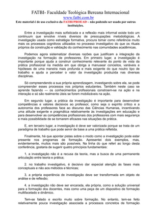 FATBI- Faculdade Teológica Bereana Internacional
                                www.fatbi.com.br
Este material é de uso exclusivo da FATBI/PROEAD – não podendo ser usado por outras
                                      instituições.

      Entre a investigação mais sofisticada e a reflexão mais informal existe todo um
 continuum que envolve níveis diversos de preocupações metodológicas. A
 investigação usada como estratégia formativa, procura tomar como referência muito
 mais os processos cognitivos utilizados no processo investigativo do que os rituais
 próprios da construção e validação do conhecimento nas comunidades acadêmicas.

      Podemos agora sistematizar diversas razões que justificam a integração da
 investigação na formação de professores. Em primeiro lugar, a investigação é
 importante porque ajuda a construir conhecimento relevante do ponto de vista da
 prática profissional na medida em que obriga a manusear conceitos, variáveis e
 hipóteses de uma maneira mais profunda e mais exigente do que noutro tipo de
 trabalho e ajuda a perceber o valor da investigação produzida nas diversas
 disciplinas.

      Só compreendendo a sua própria aprendizagem, investigando sobre ela, se pode
 compreender esses processos nos próprios estudantes. Também neste caso se
 aprende fazendo — os conhecimentos profissionais constroem-se na ação e na
 interação e só são realmente úteis se forem mobilizáveis na ação.

     Em segundo lugar, a prática da investigação é importante para desenvolver
 competências e valores decisivos ao professor, como seja o espírito crítico e a
 autonomia dos professores face ao discurso das Ciências Humanas, incentivando
 uma atitude exigente e pragmática relativamente às investigações em educação e
 para desenvolver as competências profissionais dos professores com mais segurança
 e mais possibilidade de se tornarem eficazes nas situações de prática.

     E, em terceiro lugar, a investigação é deve ser valorizada porque se trata de um
 paradigma de trabalho que pode servir de base a uma prática refletida.

     Finalmente, há que apontar pistas sobre o modo como a investigação pode estar
 presente nos programas de formação. Apresentei dois exemplos, mas,
 evidentemente, muitos mais são possíveis. Na linha do que referi ao longo desta
 conferência, gostaria de sugerir quatro princípios fundamentais:

      1. a investigação não é a recusa da teoria, mas a busca de uma permanente
 articulação entre teoria e prática;

     2. no trabalho investigativo, é decisivo dar especial atenção às fases mais
 conceptuais e não aos métodos e técnicas;

      3. a própria experiência de investigação deve ser transformada em objeto de
 análise e de reflexão;

      4. a investigação não deve ser encarada, ela própria, como a solução universal
 para a formação dos docentes, mas como uma peça de um dispositivo de formação
 multifacetado e dinâmico.

      Tem-se falado e escrito muito sobre formação. No entanto, tem-se feito
 relativamente pouca investigação associada a processos concretos de formação
 
