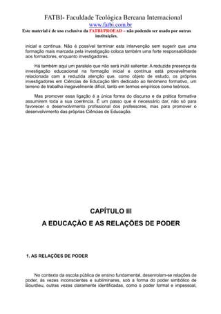 FATBI- Faculdade Teológica Bereana Internacional
                                www.fatbi.com.br
Este material é de uso exclusivo da FATBI/PROEAD – não podendo ser usado por outras
                                      instituições.

 inicial e contínua. Não é possível terminar esta intervenção sem sugerir que uma
 formação mais marcada pela investigação coloca também uma forte responsabilidade
 aos formadores, enquanto investigadores.

      Há também aqui um paralelo que não será inútil salientar. A reduzida presença da
 investigação educacional na formação inicial e contínua está provavelmente
 relacionada com a reduzida atenção que, como objeto de estudo, os próprios
 investigadores em Ciências de Educação têm dedicado ao fenômeno formativo, um
 terreno de trabalho inegavelmente difícil, tanto em termos empíricos como teóricos.

     Mas promover essa ligação é a única forma do discurso e da prática formativa
 assumirem toda a sua coerência. É um passo que é necessário dar, não só para
 favorecer o desenvolvimento profissional dos professores, mas para promover o
 desenvolvimento das próprias Ciências de Educação.




                                 CAPÍTULO III
         A EDUCAÇÃO E AS RELAÇÕES DE PODER



  1. AS RELAÇÕES DE PODER



     No contexto da escola pública de ensino fundamental, desenrolam-se relações de
 poder, às vezes inconscientes e subliminares, sob a forma do poder simbólico de
 Bourdieu, outras vezes claramente identificadas, como o poder formal e impessoal,
 