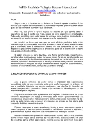 FATBI- Faculdade Teológica Bereana Internacional
                                www.fatbi.com.br
Este material é de uso exclusivo da FATBI/PROEAD – não podendo ser usado por outras
                                      instituições.

 forças.

      Segundo ele, o poder exercido no Sistema de Ensino é o poder simbólico. Poder
 invisível que só pode se exercer com a cumplicidade daqueles que não querem saber
 que a ele se submetem ou mesmo que o exercem.

      Para ele, este poder é quase mágico, na medida em que permite obter o
 equivalente ao que é obtido pela força, graças ao efeito específico de mobilização.
 Todo poder simbólico é um poder capaz de se impor como legítimo, dissimulando a
 força que há em seu fundamento e só se exerce se for reconhecido.

     Ao contrário da força nua, que age por uma eficácia mecânica, todo poder
 verdadeiro age enquanto poder simbólico. A ordem torna-se eficiente porque aqueles
 que a executam, com a colaboração objetiva de sua consciência ou de suas
 disposições previamente organizadas e preparadas para tal, a reconhecem e crêem
 nela, prestando-lhe obediência.

      O poder simbólico é, para Bourdieu, uma forma transformada, irreconhecível,
 transfigurada e legitimada das outras formas de poder. As leis de transformação que
 regem a transmutação de diferentes espécies de capital em capital simbólico e, em
 particular, o trabalho de dissimulação e transfiguração que assegura uma verdadeira
 transformação das relações de força, transformam essas forças em poder simbólico,
 capaz de produzir efeitos reais, sem gasto aparente de energia.



  2. RELAÇÕES DE PODER NO COTIDIANO DAS INSTITUIÇÕES



      Aliar o poder simbólico ao poder formal e impessoal das organizações
 burocráticas pode parecer, à primeira vista, uma tarefa impossível. No entanto, foi
 esta a realidade detectada nas escolas analisadas, nas relações do dia-a-dia: os
 atores interagem sob o comando do diretor, cujas decisões ou são colegiadas ou são
 referendadas pelo Colegiado.

      Enquanto autoridade maior e presidente do Colegiado, o diretor exerce um poder
 simbólico, reconhecido por todos e vivenciado sem muitos questionamentos. As
 resistências e antagonismos naturais existem, é claro, mas não se manifestam no dia-
 a-dia ou, pelo menos, não se opõem em situações de embate ou luta aberta pela
 imposição de idéias ou pontos de vista.

     Existem hierarquias a serem respeitadas, tarefas a serem executadas, regras a
 serem cumpridas e todo um aparato burocrático, definido em estatutos e regimento,
 que norteiam as ações e interações dos atores dentro da Instituição Escolar.

     Desde o momento em que entram na escola até a hora da saída, são submetidos
 a uma série de regras para o exercício de suas atividades, as quais acatam, em sinal
 de conivência com a ordem estabelecida, mesmo que não se conformem muito com
 