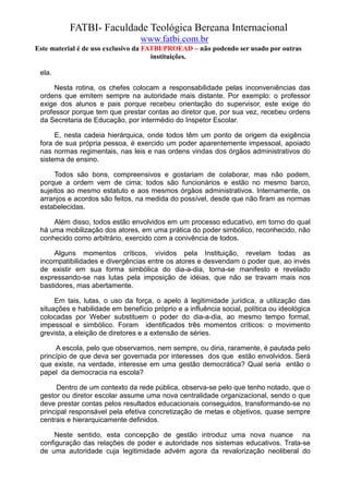 FATBI- Faculdade Teológica Bereana Internacional
                                  www.fatbi.com.br
Este material é de uso exclusivo da FATBI/PROEAD – não podendo ser usado por outras
                                      instituições.

 ela.

      Nesta rotina, os chefes colocam a responsabilidade pelas inconveniências das
 ordens que emitem sempre na autoridade mais distante. Por exemplo: o professor
 exige dos alunos e pais porque recebeu orientação do supervisor, este exige do
 professor porque tem que prestar contas ao diretor que, por sua vez, recebeu ordens
 da Secretaria de Educação, por intermédio do Inspetor Escolar.

      E, nesta cadeia hierárquica, onde todos têm um ponto de origem da exigência
 fora de sua própria pessoa, é exercido um poder aparentemente impessoal, apoiado
 nas normas regimentais, nas leis e nas ordens vindas dos órgãos administrativos do
 sistema de ensino.

      Todos são bons, compreensivos e gostariam de colaborar, mas não podem,
 porque a ordem vem de cima; todos são funcionários e estão no mesmo barco,
 sujeitos ao mesmo estatuto e aos mesmos órgãos administrativos. Internamente, os
 arranjos e acordos são feitos, na medida do possível, desde que não firam as normas
 estabelecidas.

     Além disso, todos estão envolvidos em um processo educativo, em torno do qual
 há uma mobilização dos atores, em uma prática do poder simbólico, reconhecido, não
 conhecido como arbitrário, exercido com a conivência de todos.

     Alguns momentos críticos, vividos pela Instituição, revelam todas as
 incompatibilidades e divergências entre os atores e desvendam o poder que, ao invés
 de existir em sua forma simbólica do dia-a-dia, torna-se manifesto e revelado
 expressando-se nas lutas pela imposição de idéias, que não se travam mais nos
 bastidores, mas abertamente.

      Em tais, lutas, o uso da força, o apelo à legitimidade jurídica, a utilização das
 situações e habilidade em benefício próprio e a influência social, política ou ideológica
 colocadas por Weber substituem o poder do dia-a-dia, ao mesmo tempo formal,
 impessoal e simbólico. Foram identificados três momentos críticos: o movimento
 grevista, a eleição de diretores e a extensão de séries.

      A escola, pelo que observamos, nem sempre, ou diria, raramente, é pautada pelo
 princípio de que deva ser governada por interesses dos que estão envolvidos. Será
 que existe, na verdade, interesse em uma gestão democrática? Qual seria então o
 papel da democracia na escola?

       Dentro de um contexto da rede pública, observa-se pelo que tenho notado, que o
 gestor ou diretor escolar assume uma nova centralidade organizacional, sendo o que
 deve prestar contas pelos resultados educacionais conseguidos, transformando-se no
 principal responsável pela efetiva concretização de metas e objetivos, quase sempre
 centrais e hierarquicamente definidos.

      Neste sentido, esta concepção de gestão introduz uma nova nuance na
 configuração das relações de poder e autoridade nos sistemas educativos. Trata-se
 de uma autoridade cuja legitimidade advém agora da revalorização neoliberal do
 
