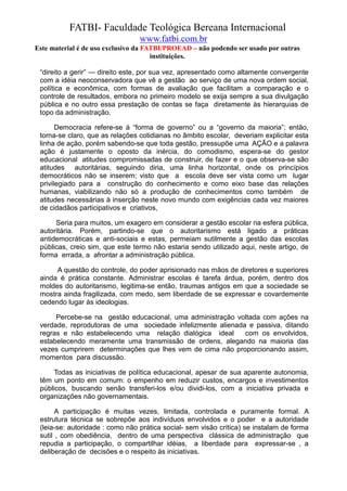 FATBI- Faculdade Teológica Bereana Internacional
                                 www.fatbi.com.br
Este material é de uso exclusivo da FATBI/PROEAD – não podendo ser usado por outras
                                      instituições.

 “direito a gerir” — direito este, por sua vez, apresentado como altamente convergente
 com a idéia neoconservadora que vê a gestão ao serviço de uma nova ordem social,
 política e econômica, com formas de avaliação que facilitam a comparação e o
 controle de resultados, embora no primeiro modelo se exija sempre a sua divulgação
 pública e no outro essa prestação de contas se faça diretamente às hierarquias de
 topo da administração.

       Democracia refere-se à “forma de governo” ou a “governo da maioria”; então,
 torna-se claro, que as relações cotidianas no âmbito escolar, deveriam explicitar esta
 linha de ação, porém sabendo-se que toda gestão, pressupõe uma AÇÃO e a palavra
 ação é justamente o oposto da inércia, do comodismo, espera-se do gestor
 educacional atitudes compromissadas de construir, de fazer e o que observa-se são
 atitudes autoritárias, seguindo diria, uma linha horizontal, onde os princípios
 democráticos não se inserem; visto que a escola deve ser vista como um lugar
 privilegiado para a construção do conhecimento e como eixo base das relações
 humanas, viabilizando não só a produção de conhecimentos como também de
 atitudes necessárias à inserção neste novo mundo com exigências cada vez maiores
 de cidadãos participativos e criativos,

      Seria para muitos, um exagero em considerar a gestão escolar na esfera pública,
 autoritária. Porém, partindo-se que o autoritarismo está ligado a práticas
 antidemocráticas e anti-sociais e estas, permeiam sutilmente a gestão das escolas
 públicas, creio sim, que este termo não estaria sendo utilizado aqui, neste artigo, de
 forma errada, a afrontar a administração pública.

      A questão do controle, do poder aprisionado nas mãos de diretores e superiores
 ainda é prática constante. Administrar escolas é tarefa árdua, porém, dentro dos
 moldes do autoritarismo, legitima-se então, traumas antigos em que a sociedade se
 mostra ainda fragilizada, com medo, sem liberdade de se expressar e covardemente
 cedendo lugar às ideologias.

      Percebe-se na gestão educacional, uma administração voltada com ações na
 verdade, reprodutoras de uma sociedade infelizmente alienada e passiva, ditando
 regras e não estabelecendo uma relação dialógica ideal      com os envolvidos,
 estabelecendo meramente uma transmissão de ordens, alegando na maioria das
 vezes cumprirem determinações que lhes vem de cima não proporcionando assim,
 momentos para discussão.

      Todas as iniciativas de política educacional, apesar de sua aparente autonomia,
 têm um ponto em comum: o empenho em reduzir custos, encargos e investimentos
 públicos, buscando senão transferi-los e/ou dividi-los, com a iniciativa privada e
 organizações não governamentais.

       A participação é muitas vezes, limitada, controlada e puramente formal. A
 estrutura técnica se sobrepõe aos indivíduos envolvidos e o poder e a autoridade
 (leia-se: autoridade : como não prática social- sem visão crítica) se instalam de forma
 sutil , com obediência, dentro de uma perspectiva clássica de administração que
 repudia a participação, o compartilhar idéias, a liberdade para expressar-se , a
 deliberação de decisões e o respeito às iniciativas.
 