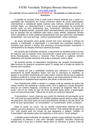 FATBI- Faculdade Teológica Bereana Internacional
                                www.fatbi.com.br
Este material é de uso exclusivo da FATBI/PROEAD – não podendo ser usado por outras
                                      instituições.

      A questão do controle ainda é muito forte e mesmo sabendo que o poder e a
 autoridade são necessários em muitos momentos dentro de várias organizações,
 intermediando e viabilizando ações criativas para melhora, observa-se ainda um
 controle rígido, um descompromisso e muito pouca participação da comunidade
 escolar como um todo (professores, pais, funcionários, lideranças de bairro) no
 processo da gestão escolar, causando assim automaticamente uma acomodação, em
 que as pessoas não se mobilizam para nada e ficam alheias, esperando sempre
 serem orientadas ou então aceitando passivamente tudo que venha das “autoridades
 competentes”, sem quer que seja , nenhum questionamento crítico construtivo.

     As atuais discussões sobre gestão escolar têm como dimensão e enfoque de
 atuação: a mobilização, a organização e a articulação das condições materiais e
 humanas para garantir o avanço dos processos socio-educacionais, priorizando o
 conhecimento e as relações internas e externas da escola.

     No contexto das instituições escolares, o mecanismo de disciplina produz um tipo
 de máquina, que se organiza como uma pirâmide e opera como uma rede com sua
 forma hierarquizada, contínua e funcional. Para Foucault, a vigilância também
 estabelece uma simetria crescente ente poder e produção, poder e saber.

     No contexto escolar, os dispositivos disciplinares são sanções normalizadoras.
 Nele funciona um pequeno mecanismo penal. O castigo tem a função de reduzir os
 desvios, ele é corretivo.

      Na medida em que a visibilidade constante dos indivíduos e a invisibilidade
 permanente do poder disciplinar fazem com que os indivíduos se adestrem, se
 ajustem e se corrijam inicialmente por motor próprio, pode-se afirmar que a vigilância
 substitui a violência e a força. Sem essas, passa a ser ainda possível se falar em um
 adestramento ou readestramento espiritual, das almas, e não dos corpos.

      Para Pogrebinschi (2004) a escola é o espaço onde as relações de poder são
 nítidas, embora não represente o próprio poder: Com a vigilância, o poder discipilinar
 torna-se um sistema integrado, converte-se no conceito de diagrama. Não há um
 centro, não há um chefe no topo da forma piramidal desse poder: a engrenagem
 como um todo produz poder. Trata-se de um poder em essência relacional.

       O psicanalista J. Lacan ,observou que a partir do momento em que alguém se vê
 "rei", ele muda sua personalidade. Um cidadão qualquer quando sobe ao poder, altera
 seu psiquismo. Seu olhar sobre os outros será diferente; admita ou não ele olhará "de
 cima" os seus "governados", os "comandados", os "coordenados", enfim, os demais.

       Estar no poder, diz Lacan, "dá um sentido interiormente diferente às suas
 paixões, aos seus desígnios, à sua estupidez mesmo". Pelo simples fato de agora ser
 "rei", tudo deverá girar em função do que representa a realeza. Também os
 "comandados" são levados pelas circunstâncias a vê-lo como o "rei do pedaço".

     La Boétie parecia indignado em perceber o quanto o lugar simbólico de poder faz
 o populacho se oferecer a uma certa "servidão voluntária". Bourdieu chama-nos
 atenção para a força que o símbolo exerce sobre os indivíduos e grupos. Antes de
 