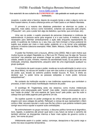 FATBI- Faculdade Teológica Bereana Internacional
                                  www.fatbi.com.br
Este material é de uso exclusivo da FATBI/PROEAD – não podendo ser usado por outras
                                      instituições.

 ocupá-lo, o poder atrai e fascina; depois de ocupado tende a colar a alguns como se
 lhes fossem eterno. Aí está a diferença entre um Fidel Castro e um Nelson Mandela.

     O primeiro e a maioria dos ditadores pretendem se eternizar no poder, o
 segundo, mais sábio, toma-o como transitório, evitando ser possuído pelo próprio.
 ("Possuído", sim, pois o poder tem algo de diabólico, que tenta, que corrompe, etc).

      Uma vez no poder, o sujeito precisará de personas (máscaras) e molduras de
 sobrevivência. A persona serve para enganar a si e aos outros. A moldura, é algo
 necessário para delimitar simbolicamente a ação dele enquanto representante do
 poder. A ausência de moldura ou o seu mau uso fará irromper a força pulsional do
 sujeito que anseia por mais e mais poder, podendo vir a se tornar uma patologia
 psíquica. A história coleciona exemplos: Hitler, Stalin, Mobutu, Collor de Melo, Pol Pot,
 Idi Amim, etc.

       O poder faz fronteira com a loucura, afirma Lima (2002). Não é sem motivo que
 muitos loucos se julgam Napoleão ou o Rei Luis XV. Parece que há algo de "loucura
 narcísica" nas pessoas que anseiam chegar ao poder político (governante de uma
 cidade, estado ou país, ministro, membro do secretariado local), ou ao poder de uma
 instituição, empresa, departamento, pequeno setor de uma organização qualquer ou
 grupo qualquer.

     O narcisismo de quem ocupa o poder, revela-se na auto-admiração (o amor a si e
 aos seus feitos), na recusa em aceitar o que vem dos outros e no gozo que ele extrai
 do poder, que, levado ao extremo poderia revelar loucura. R. Kurz, é direto ao
 declarar que "o poder torna as pessoas estúpidas e muito poder, torna-as
 estupidíssimas".

     No contexto da instituição escolar e nas instâncias superiores que controlam o
 processo, é bem visível essa manifestação medíocre de poder.

     O sociólogo M. Tragtenberg certa vez observou como muitos intelectuais
 discursam uma preocupação pelo "social", mas estão mesmo preocupados com a
 sua "razão do poder". Há uma espécie de "gozo louco" pelo poder, que faz subir a
 cabeça dos que estão jogando para ganhá-lo um dia.

      Os sujeitos quando no poder protege-se da crítica reforçando pactos de auto-
 engano com seus colegas de partido. Reforçam a crença de que representam o Bem
 contra o Mal, recusam escutar o outro que lhe faz crítica e que poderia norteá-lo para
 corrigir seus erros e ajudar a superar suas contradições.

     Se entrincheirarem no grupo narcísico, o discurso político tornar-se-á dogmático,
 duro, tapado, e podemos até prever qual será o seu futuro se tomar o caminho de
 também eliminar os divergentes internos e fazer mais ações de governo contra o
 povo, "em nome do povo".

     Infelizmente assim é o poder: seduz, corrompe, decepciona e faz ponto cego e
 surdo nos seus ocupantes temporários.
 