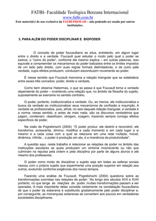 FATBI- Faculdade Teológica Bereana Internacional
                                  www.fatbi.com.br
Este material é de uso exclusivo da FATBI/PROEAD – não podendo ser usado por outras
                                      instituições.



  3. PARA ALÉM DO PODER DISCIPLINAR E BIOPODER



            O conceito de poder foucaultiano se situa, entretanto, em algum lugar
 entre o direito e a verdade. Foucault quer estudar o modo pelo qual o poder se
 exerce, o “como do poder”, conforme ele mesmo explica – em outras palavras, isso
 equivale a compreender os mecanismos do poder balizados entre os limites impostos
 de um lado pelo direito, com suas regras formais delimitadoras, e de outro pela
 verdade, cujos efeitos produzem, conduzem eeconduzem novamente ao poder.

      É nesse sentido que Foucault menciona a relação triangular que se estabelece
 entre esses três conceitos: poder, direito e verdade.

     Como bem observa Habermas, o que se passa é que Foucault torna a verdade
 dependente do poder – invertendo uma relação que, no âmbito da filosofia do sujeito,
 supostamente se exerceria no sentido contrário.

      O poder, portanto, institucionaliza a verdade. Ou, ao menos, ele institucionaliza a
 busca da verdade ao institucionalizar seus mecanismos de confissão e inquirição. A
 verdade se profissionaliza, pois, afinal, no seio daquela relação triangular, a verdade é
 a norma: nesse sentido, e antes de mais nada, são os discursos verdadeiros que
 julgam, condenam, classificam, obrigam, coagem, trazendo sempre consigo efeitos
 específicos de poder.

      Na visão de Pogrebinschi (2004): “O poder produz: ele destrói e reconstrói, ele
 transforma, acrescenta, diminui, modifica a cada momento e em cada lugar a si
 mesmo e a cada coisa com a qual se relacione em uma rede múltipla, móvel,
 dinâmica, infinita... o poder é produção em ato, é a imanência da produtividade”.

       A questão aqui, neste trabalho é relacionar as relações de poder no âmbito das
 instituições escolares as quais produzem um sintoma inconsciente ou não que
 culminam na repulsa pela ordem e pela disciplina por parte de alguns alunos e até
 mesmo dos professores.

      O poder como modo de disciplinar o sujeito seja em todas as esferas sociais
 nasceu com o próprio sujeito que experimenta uma posição superior em relação aos
 outros, evoluindo conforme exigências dos novos tempos.

      Fazendo uma análise de Foucault, Pogrebinschi (2004) questiona sobre as
 transformações ocorridas nas relações de poder: “Ao longo dos séculos XVII e XVIII
 portanto, no que tange às relações de poder, muitas transformações passam a ser
 operadas. A mais importante delas consiste certamente na constatação foucaultiana
 de que o poder da soberania é substituído gradativamente pelo poder disciplinar e,
 por conseguinte, as monarquias soberanas se convertem aos poucos em verdadeiras
 sociedades disciplinares.
 