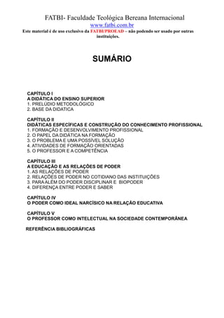 FATBI- Faculdade Teológica Bereana Internacional
                                www.fatbi.com.br
Este material é de uso exclusivo da FATBI/PROEAD – não podendo ser usado por outras
                                      instituições.




                                 SUMÁRIO



  CAPÍTULO I
  A DIDÁTICA DO ENSINO SUPERIOR
  1. PRELÚDIO METODOLÓGICO
  2. BASE DA DIDATICA

  CAPÍTULO II
  DIDÁTICAS ESPECÍFICAS E CONSTRUÇÃO DO CONHECIMENTO PROFISSIONAL
  1. FORMAÇÃO E DESENVOLVIMENTO PROFISSIONAL
  2. O PAPEL DA DIDÁTICA NA FORMAÇÃO
  3. O PROBLEMA E UMA POSSÍVEL SOLUÇÃO
  4. ATIVIDADES DE FORMAÇÃO ORIENTADAS
  5. O PROFESSOR E A COMPETÊNCIA

  CAPÍTULO III
  A EDUCAÇÃO E AS RELAÇÕES DE PODER
  1. AS RELAÇÕES DE PODER
  2. RELAÇÕES DE PODER NO COTIDIANO DAS INSTITUIÇÕES
  3. PARA ALÉM DO PODER DISCIPLINAR E BIOPODER
  4. DIFERENÇA ENTRE PODER E SABER

  CAPÍTULO IV
  O PODER COMO IDEAL NARCÍSICO NA RELAÇÃO EDUCATIVA

  CAPÍTULO V
  O PROFESSOR COMO INTELECTUAL NA SOCIEDADE CONTEMPORÂNEA

 REFERÊNCIA BIBLIOGRÁFICAS
 