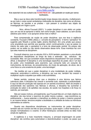 FATBI- Faculdade Teológica Bereana Internacional
                                  www.fatbi.com.br
Este material é de uso exclusivo da FATBI/PROEAD – não podendo ser usado por outras
                                      instituições.

     Mas a que se deve esta transformação longo desses dois séculos, multiplicaram-
 se por todo o corpo social verdadeiras instituições de disciplina, tais como as oficinas,
 as fábricas, as escolas e as prisões – que passam a constituir seu objeto de
 investigação em Vigiar e punir.

            Nino, afirma Foucault (2001): “o poder disciplinar é com efeito um poder
 que, em vez de se apropriar e retirar, tem como função, maior adestrar, ou sem dúvida
 adestrar para retirar e se apropriar ainda mais e melhor”.

      Para compreensão da noção de poder disciplinar, que nos leva à vigilância
 constante, Foucault (1999) utilizou o conceito de panoptismo O termo “panóptico” foi
 sugerido pelo filósofo e jurista inglês Jeremy Bentham. Em uma prisão que possui
 uma arquitetuta que permite aos guardas verem continuamente o que se passa no
 interior de cada cela, o panóptico é a torre de observação central. Os presos não
 podem ver se estão ou não sendo observados dessa torre. Essa incerteza faz com
 que eles mesmos se disciplinem.

      Foucault observou que os séculos XVII e XVIII também assistiram a uma efusão
 de dispositivos disciplinares ao longo de toda a extensão da estrutura da
 sociedade. Mas em que consistem esses dispositivos disciplinares? Em que consiste,
 afinal, a disciplina? A disciplina é uma tecnologia específica do poder, ela é “um tipo
 de poder, uma modalidade para exercê-lo, que comporta todo um conjunto de
 instrumentos, de técnicas, de procedimentos, de níveis de aplicação, de alvos; ela é
 uma física ou uma anatomia do poder, uma tecnologia”.

       Na medida em que o poder disciplinar é uma modalidade de poder múltipla,
 relacional, automática e anônima, a disciplina, por sua vez, também faz crescer e
 multiplicar aquilo e aqueles que estão a ela submetidos.

      Nesse sentido, pode-se dizer que a disciplina é uma técnica que fabrica
 indivíduos úteis. A disciplina faz crescer e aumentar tudo, sobretudo a produtividade.
 E aqui se fala em produção não apenas em um sentido econômico. Além de ampliar a
 produtividade dos operários nas fábricas e oficinas, a disciplina faz aumentar a
 produção de saber e de aptidões nas escolas, de saúde nos hospitais e de força no
 exército, por exemplo.

       São por esses motivos, principalmente, que Foucault fala em um triplo objetivo da
 disciplina: ela visa tornar o exercício do poder menos custoso – seja econômica ou
 politicamente –, busca estender e intensificar os efeitos do poder o máximo possível
 e, ao mesmo tempo, tenciona ampliar a docilidade e a utilidade de todos os indivíduos
 submetidos ao sistema.

     Quanto aos dispositivos disciplinares, ou instrumentos do poder disciplinar,
 também são em número de três os seus principais, quais sejam: o olhar hierárquico, a
 sanção normalizadora e o exame. O olhar hierárquico consiste antes na idéia mais
 ampla de vigilância.

      A vigilância é a mais importante máquina, a principal engrenagem do poder
 disciplinar: ela contribui para automatizar e desindividualizar o poder, ao passo que
 