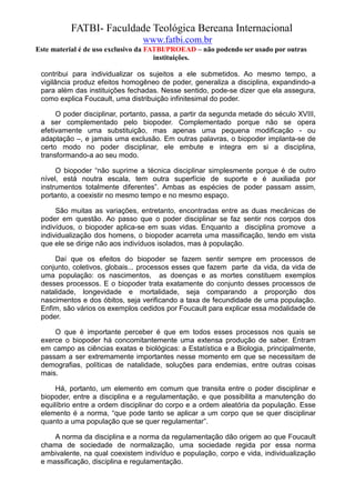 FATBI- Faculdade Teológica Bereana Internacional
                                www.fatbi.com.br
Este material é de uso exclusivo da FATBI/PROEAD – não podendo ser usado por outras
                                      instituições.

 contribui para individualizar os sujeitos a ele submetidos. Ao mesmo tempo, a
 vigilância produz efeitos homogêneo de poder, generaliza a disciplina, expandindo-a
 para além das instituições fechadas. Nesse sentido, pode-se dizer que ela assegura,
 como explica Foucault, uma distribuição infinitesimal do poder.

      O poder disciplinar, portanto, passa, a partir da segunda metade do século XVIII,
 a ser complementado pelo biopoder. Complementado porque não se opera
 efetivamente uma substituição, mas apenas uma pequena modificação - ou
 adaptação –, e jamais uma exclusão. Em outras palavras, o biopoder implanta-se de
 certo modo no poder disciplinar, ele embute e integra em si a disciplina,
 transformando-a ao seu modo.

      O biopoder “não suprime a técnica disciplinar simplesmente porque é de outro
 nível, está noutra escala, tem outra superfície de suporte e é auxiliada por
 instrumentos totalmente diferentes”. Ambas as espécies de poder passam assim,
 portanto, a coexistir no mesmo tempo e no mesmo espaço.

      São muitas as variações, entretanto, encontradas entre as duas mecânicas de
 poder em questão. Ao passo que o poder disciplinar se faz sentir nos corpos dos
 indivíduos, o biopoder aplica-se em suas vidas. Enquanto a disciplina promove a
 individualização dos homens, o biopoder acarreta uma massificação, tendo em vista
 que ele se dirige não aos indivíduos isolados, mas à população.

     Daí que os efeitos do biopoder se fazem sentir sempre em processos de
 conjunto, coletivos, globais... processos esses que fazem parte da vida, da vida de
 uma população: os nascimentos, as doenças e as mortes constituem exemplos
 desses processos. E o biopoder trata exatamente do conjunto desses processos de
 natalidade, longevidade e mortalidade, seja comparando a proporção dos
 nascimentos e dos óbitos, seja verificando a taxa de fecundidade de uma população.
 Enfim, são vários os exemplos cedidos por Foucault para explicar essa modalidade de
 poder.

     O que é importante perceber é que em todos esses processos nos quais se
 exerce o biopoder há concomitantemente uma extensa produção de saber. Entram
 em campo as ciências exatas e biológicas: a Estatística e a Biologia, principalmente,
 passam a ser extremamente importantes nesse momento em que se necessitam de
 demografias, políticas de natalidade, soluções para endemias, entre outras coisas
 mais.

      Há, portanto, um elemento em comum que transita entre o poder disciplinar e
 biopoder, entre a disciplina e a regulamentação, e que possibilita a manutenção do
 equilíbrio entre a ordem disciplinar do corpo e a ordem aleatória da população. Esse
 elemento é a norma, “que pode tanto se aplicar a um corpo que se quer disciplinar
 quanto a uma população que se quer regulamentar”.

     A norma da disciplina e a norma da regulamentação dão origem ao que Foucault
 chama de sociedade de normalização, uma sociedade regida por essa norma
 ambivalente, na qual coexistem indivíduo e população, corpo e vida, individualização
 e massificação, disciplina e regulamentação.
 