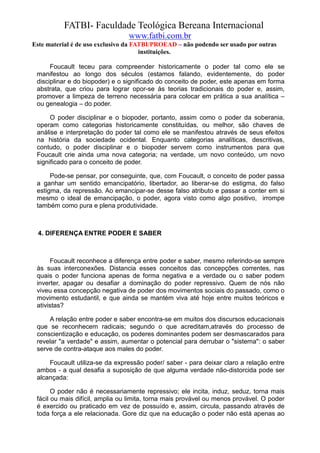 FATBI- Faculdade Teológica Bereana Internacional
                                 www.fatbi.com.br
Este material é de uso exclusivo da FATBI/PROEAD – não podendo ser usado por outras
                                      instituições.

      Foucault teceu para compreender historicamente o poder tal como ele se
 manifestou ao longo dos séculos (estamos falando, evidentemente, do poder
 disciplinar e do biopoder) e o significado do conceito de poder, este apenas em forma
 abstrata, que criou para lograr opor-se às teorias tradicionais do poder e, assim,
 promover a limpeza de terreno necessária para colocar em prática a sua analítica –
 ou genealogia – do poder.

      O poder disciplinar e o biopoder, portanto, assim como o poder da soberania,
 operam como categorias historicamente constituídas, ou melhor, são chaves de
 análise e interpretação do poder tal como ele se manifestou através de seus efeitos
 na história da sociedade ocidental. Enquanto categorias analíticas, descritivas,
 contudo, o poder disciplinar e o biopoder servem como instrumentos para que
 Foucault crie ainda uma nova categoria; na verdade, um novo conteúdo, um novo
 significado para o conceito de poder.

      Pode-se pensar, por conseguinte, que, com Foucault, o conceito de poder passa
 a ganhar um sentido emancipatório, libertador, ao liberar-se do estigma, do falso
 estigma, da repressão. Ao emancipar-se desse falso atributo e passar a conter em si
 mesmo o ideal de emancipação, o poder, agora visto como algo positivo, irrompe
 também como pura e plena produtividade.



  4. DIFERENÇA ENTRE PODER E SABER



      Foucault reconhece a diferença entre poder e saber, mesmo referindo-se sempre
 às suas interconexões. Distancia esses conceitos das concepções correntes, nas
 quais o poder funciona apenas de forma negativa e a verdade ou o saber podem
 inverter, apagar ou desafiar a dominação do poder repressivo. Quem de nós não
 viveu essa concepção negativa de poder dos movimentos sociais do passado, como o
 movimento estudantil, e que ainda se mantém viva até hoje entre muitos teóricos e
 ativistas?

     A relação entre poder e saber encontra-se em muitos dos discursos educacionais
 que se reconhecem radicais; segundo o que acreditam,através do processo de
 conscientização e educação, os poderes dominantes podem ser desmascarados para
 revelar "a verdade" e assim, aumentar o potencial para derrubar o "sistema": o saber
 serve de contra-ataque aos males do poder.

     Foucault utiliza-se da expressão poder/ saber - para deixar claro a relação entre
 ambos - a qual desafia a suposição de que alguma verdade não-distorcida pode ser
 alcançada:

       O poder não é necessariamente repressivo; ele incita, induz, seduz, torna mais
 fácil ou mais difícil, amplia ou limita, torna mais provável ou menos provável. O poder
 é exercido ou praticado em vez de possuído e, assim, circula, passando através de
 toda força a ele relacionada. Gore diz que na educação o poder não está apenas ao
 