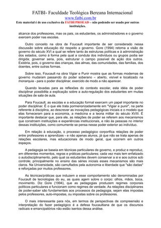 FATBI- Faculdade Teológica Bereana Internacional
                                www.fatbi.com.br
Este material é de uso exclusivo da FATBI/PROEAD – não podendo ser usado por outras
                                      instituições.

 alcance dos professores, mas os pais, os estudantes, os administradores e o governo
 exercem poder nas escolas.

       Outro conceito na obra de Foucault importante de ser considerado nessa
 discussão sobre educação diz respeito a governo. Gore (1994) retoma a visão de
 governo do século XVI a qual se refere tanto às estruturas políticas e à administração
 dos estados, como à forma pela qual a conduta dos indivíduos ou grupos podia ser
 dirigida; governar seria, pois, estruturar o campo possível de ação dos outros.
 Existiria, pois, o governo das crianças, das almas, das comunidades, das famílias, dos
 doentes, entre outras formas.

     Sobre isso, Foucault na obra Vigiar e Punir mostra que as formas modernas de
 governo mudaram passando do poder soberano – aberto, visível e localizado na
 monarquia - para o poder disciplinar, exercido de modo a não aparecer.

      Quando levadas para as reflexões do contexto escolar, esta idéia de poder
 disciplinar possibilita a explicação sobre a auto-regulação dos estudantes em muitas
 situações de sala de aula.

      Para Foucault, as escolas e a educação formal exercem um papel importante no
 poder disciplinar. É o que ele trata pormenorizadamente em "Vigiar e punir", na parte
 referente à disciplina, ao descrever as inovações pedagógicas iniciais e o modelo que
 elas forneceram para a economia, a medicina e a teoria militar do século XVIII. É
 importante destacar que, para ele, as relações de poder se referem aos mecanismos
 que constroem instituições e experiências institucionais, e não às pessoas no interior
 dessas instituições, como comumente se pensa nesse poder exterior ao indivíduo.

      Em relação à educação, o processo pedagógico corporifica relações de poder
 entre professores e aprendizes - e não apenas alunos, já que não se trata apenas de
 relações escolares, mas educacionais de modo geral, que ocorrem em outros
 espaços.

      A pedagogia se baseia em técnicas particulares de governo, e produz e reproduz,
 em diferentes momentos, regras e práticas particulares; cada vez mais tem enfatizado
 o autodisciplinamento, pelo qual os estudantes devem conservar a si e aos outros sob
 controle; principalmente no ensino das séries iniciais esses mecanismos são mais
 claros. Na Universidade, são camuflados pela autonomia e liberdade que "são dadas"
 e reforçadas por muitos professores.

       As técnicas/práticas que induzem a esse comportamento são denominadas por
 Foucault de tecnologias do eu, as quais agem sobre o corpo: olhos, mãos, boca,
 movimento. Diz Gore (1994), que as pedagogias produzem regimes corporais
 políticos particulares e funcionam como regimes de verdade. As relações disciplinares
 de poder-saber são fundamentais aos processos da pedagogia, sejam elas impostas
 pelos professores, auto-impostas, ou impostas sobre os professores.

      O mais interessante para nós, em termos de perspectivas de compreensão e
 interpretação do fazer pedagógico é a defesa foucaultiana de que os discursos
 radicais e emancipatórios não estão isentos dessa análise.
 