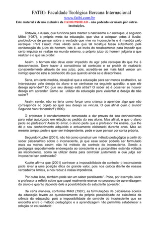 FATBI- Faculdade Teológica Bereana Internacional
                                www.fatbi.com.br
Este material é de uso exclusivo da FATBI/PROEAD – não podendo ser usado por outras
                                      instituições.

      Todavia, a ilusão, que funciona para manter o narcisismo e o recalque, é segundo
 Millot (1987), a própria meta da educação, que visa a adequar todos à ilusão,
 proibindo-os de pensar sobre a verdade que vive no inconsciente e é mantida pelo
 recalque. Para Freud, mais válido seria que tal recalque fosse substituído pela
 condenação do juízo do homem, isto é, ao invés do recalcamento para impedir que
 certo impulso se realize no mundo externo, o próprio juízo do homem julgaria o que
 realizar e o que se proibir.

      Assim, o homem não deve estar impedido de agir pelo recalque do que lhe é
 desconhecido. Deve trazer à consciência tal conteúdo e se proibir de realizá-lo
 conscientemente através de seu juízo, pois, acredita-se ser mais fácil vencer um
 inimigo quando este é conhecido do que quando ainda se o desconhece.

      Seria, em certa medida, desejável que a educação para ser menos castradora, se
 interessasse pelo desejo do aluno e se centrasse na seguinte questão: o que ele
 deseja aprender? Do que seu desejo está atrás? O saber só é possível se houver
 desejo em aprender. Como se utilizar da educação para violentar o desejo de não
 saber?

      Assim sendo, não se teria como forçar uma criança a aprender algo que não
 corresponda ao objeto ao qual seu desejo se vincula. O que afinal quer o aluno?
 Segundo Von Hohendorff (1999).

     O professor é constantemente convocado a dar provas do seu conhecimento
 para estar autorizado em relação ao pedido do seu aluno. Mas afinal, o que o aluno
 pede ao professor? Além do amor, o aluno pede que o professor lhe ensine, que lhe
 dê o seu conhecimento adquirido e arduamente elaborado durante anos. Mas ao
 mesmo tempo, pede e quer ser independente, pede e quer pensar por conta própria.

     Segundo Kupfer (2001), não há como construir um método pedagógico a partir do
 saber psicanalítico sobre o inconsciente, já que esse saber poderia ser formulado
 mais ou menos assim: não há método de controle do inconsciente. Sendo a
 pedagogia supostamente endereçada ao consciente e a psicanálise estando voltada
 ao inconsciente, como se utilizar desta para controlar justamente o que julga ser
 impossível ser controlado?

     Kupfer afirma que (2001) conhecer a impossibilidade de controlar o inconsciente
 pode levar a uma posição ética de grande valor, pois nos coloca diante de nossos
 verdadeiros limites, e nos reduz à nossa impotência.

     Por outro lado, também pode ser um saber paralisante”. Pode, por exemplo, levar
 o professor a refletir sobre que papel realmente exerce no processo de aprendizagem
 do aluno e quanto depende dele a possibilidade do estudante aprender.

      De certa maneira, conforme Millot (1987), as formulações da psicanálise acerca
 da educação levam ao questionamento da própria possibilidade de existência da
 ciência da educação, pois a impossibilidade de controle do inconsciente que se
 encontra entre o método pedagógico e a aprendizagem não permitiria estabelecer a
 relação de causalidade:
 