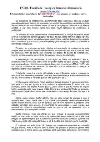FATBI- Faculdade Teológica Bereana Internacional
                                www.fatbi.com.br
Este material é de uso exclusivo da FATBI/PROEAD – não podendo ser usado por outras
                                      instituições.

      Da existência do Inconsciente, demonstrado pela psicanálise, pode-se deduzir
 que não pode haver ciência da educação, no sentido de possibilitar o estabelecimento
 de uma relação de “causalidade” entre os meios pedagógicos utilizados e os efeitos
 obtidos. E por esta mesma razão não pode haver aplicação da psicanálise à
 pedagogia.

      Tal tentativa só pode basear-se em um mal-entendido, a crença de que um saber
 sobre o Inconsciente permite apropriar-se dele, de que, neste domínio, saber é poder.
 O ensino objetivo, como se não houvesse subjetividade, não faz desaparecer o sujeito
 do inconsciente, que subjaz à ordem da pedagogia e escapa ao poder do professor e
 do método pedagógico.

      Portanto, por mais que se tente objetivar a transmissão de conhecimento, esta
 sempre será uma tarefa impossível na medida em que não está sob o controle nem
 do professor, nem do aluno, mas depende do desejo do sujeito do inconsciente,
 fugindo por conseguinte, ao controle de qualquer ciência da educação.

     A contribuição da psicanálise à educação se daria no educador, isto é,
 psicanalisando-o para que saiba como se portar diante de seus alunos, impedindo
 que seus recalques reforcem os recalques deles, pois como lembra Millot (1987), são
 os próprios excessos do recalque do educador que o influenciam a exercer a
 repressão sobre seus educandos.

     Entretanto, essa é a grande dificuldade a ser enfrentada, pois o recalque no
 educador está servindo justamente para que este não conheça a verdade que habita
 em seu inconsciente: a verdade que ele não quer saber de si.

      É interessante notar como Freud associa o desejo de saber à pulsão de domínio,
 que está por sua vez ligada a certo sadismo e agressividade. É assim que, por
 exemplo, como nos explica Kupfer (2001), para saber o que há dentro de algum
 bicho, a criança pode matá-lo para então dominá-lo e conhecê-lo! Pode-se, portanto,
 afirmar que a pulsão de morte se associa também com o desejo de saber, tão ligado à
 vida.

      Agora, como ensina Kupfer (2001), não se pode deixar de vincular o que é
 aprender com o outro, isto é, com o que ensina, pois aprender necessariamente está
 ligado a quem ensina, ainda que se aprenda por um livro. Aprender é, portanto, uma
 relação: aprender com alguém. O importante no aprendizado é essa relação que
 norteará os próximos aprendizados, mais do que o quê se aprendeu, pois o
 conhecimento está sempre mudando.

      Desta maneira, mais importante do que ensinar à criança conhecimentos
 históricos que, volta e meia mudam de orientação, seria proporcionar a ela uma
 relação de aprendizagem que a possibilite aprender qualquer conteúdo durante sua
 vida, porque este não é importante por si só, à medida que está em eterna mudança.

     O professor, em vista disso, não deveria dar uma ênfase excessiva ao conteúdo
 do que ensina, mas à relação com o aluno, até porque o professor jamais terá
 controle sobre a forma como este conteúdo será assimilado pelo aluno, nem mesmo
 
