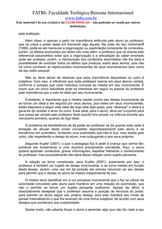 FATBI- Faculdade Teológica Bereana Internacional
                                  www.fatbi.com.br
Este material é de uso exclusivo da FATBI/PROEAD – não podendo ser usado por outras
                                      instituições.

 pela avaliação.

      Além disso, é apenas a partir da importância atribuída pelo aluno ao professor,
 que se criará o poder deste em transmitir algo àquele. Na visão de Von Hohendorff
 (1999), pode-se até mensurar a organização ou assimilação consciente de conteúdos,
 porém, os efeitos produzidos por estes vão mais além: o professor que se orienta pelo
 referencial psicanalítico sabe que a organização e a articulação do saber ensinado
 pode ser avaliada, porém, a mensuração dos conteúdos assimilados não lhe dará a
 possibilidade de controlar todos os efeitos que produziu sobre seus alunos, pois não
 há como conhecer as repercussões inconscientes de seus ensinamentos bem como
 de seu estilo pessoal.

     Não se deve deixar de observar que essa importância depositada no outro é
 subjetiva. Com isso, a influência que cada professor exerce em seus alunos variará,
 conforme a posição que cada indivíduo conceda ao mestre em seu inconsciente. É
 assim que um único estudante pode se interessar em seguir os passos do professor
 pela importância que a este foi dado por seu inconsciente.

      Entretanto, é importante que o mestre resista contra seu desejo inconsciente de
 se tornar um ideal a ser seguido por seus alunos, pois estes em seus inconscientes,
 estão dispostos a seguir este ideal tão logo este seja posto, pois “alcançar” o ideal é a
 garantia de receber o amor do outro. Esse ideal, para o aluno, deve ser cumprido para
 que possa ser amado pelo professor tanto quanto fora amado na infância durante seu
 narcisismo primário, quando do Ego Ideal.

      O problema da transferência de tal poder ao professor se dá quando este cede à
 tentação de abusar deste poder concedido espontaneamente pelo aluno e se
 transforma em autoritário, fundando uma autoridade que não é sua, mas doada pelo
 outro, não respeitando o desejo do aluno, mas subjugando-o aos seus próprios.

     Segundo Kupfer (2001): o que o pedagogo faz é pedir à criança que venha tão-
 somente dar fundamento a uma doutrina previamente concebida. Aqui, o aluno
 poderá aprender conteúdos, gravar informações, espelhar fielmente o conhecimento
 do professor, mas provavelmente não sairá dessa relação como sujeito pensante.

     A relação se torna complicada, para Kupfer (2001), justamente por isso: o
 professor é também um sujeito de desejo inconsciente, e se torna mestre em função
 deste desejo, porém, uma vez em tal posição ele precisa renunciar ao seu desejo
 para permitir que o desejo do aluno se realize independente do seu.

     O mestre deve identificar em si um processo inconsciente que o faz se utilizar da
 autoridade concedida pelo aluno para mantê-lo em uma relação de submissão, que
 não o permite se tornar um sujeito pensante autônomo. Apesar de difícil, é
 absolutamente desejável que o professor assuma a posição de renúncia ao poder,
 para permitir ao aluno seguir seu próprio desejo, pois este manterá seu modo de
 pensar internalizando o que lhe ensinam de uma forma subjetiva, de acordo com seus
 desejos que constituem sua subjetividade.

      Desse modo, não adianta forçar o aluno a aprender algo que não diz nada a seu
 