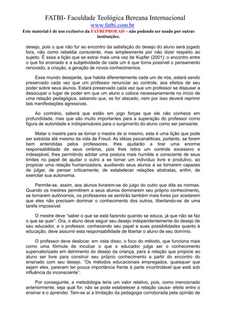 FATBI- Faculdade Teológica Bereana Internacional
                                www.fatbi.com.br
Este material é de uso exclusivo da FATBI/PROEAD – não podendo ser usado por outras
                                      instituições.

 desejo, pois o que não for ao encontro da satisfação do desejo do aluno será jogado
 fora, não como rebeldia consciente, mas simplesmente por não dizer respeito ao
 sujeito. É essa a lição que se extrai mais uma vez de Kupfer (2001): o encontro entre
 o que foi ensinado e a subjetividade de cada um é que torna possível o pensamento
 renovado, a criação, a geração de novos conhecimentos.

      Esse mundo desejante, que habita diferentemente cada um de nós, estará sendo
 preservado cada vez que um professor renunciar ao controle, aos efeitos de seu
 poder sobre seus alunos. Estará preservado cada vez que um professor se dispuser a
 desocupar o lugar de poder em que um aluno o coloca necessariamente no início de
 uma relação pedagógica, sabendo que, se for atacado, nem por isso deverá reprimir
 tais manifestações agressivas.

      Ao contrário, saberá que estão em jogo forças que ele não conhece em
 profundidade, mas que são muito importantes para a superação do professor como
 figura de autoridade e indispensáveis para o surgimento do aluno como ser pensante.

      Matar o mestre para se tornar o mestre de si mesmo, esta é uma lição que pode
 ser extraída até mesmo da vida de Freud. As idéias psicanalíticas, portanto, se forem
 bem entendidas pelos professores, lhes ajudarão a tirar uma enorme
 responsabilidade de seus ombros, pois lhes retira um controle excessivo e
 indesejável, lhes permitindo adotar uma postura mais humilde e consciente de seus
 limites no papel de ajudar o outro a se tornar um indivíduo livre e produtivo, ao
 propiciar uma relação humanizadora, auxiliando seus alunos a se tornarem capazes
 de julgar, de pensar criticamente, de estabelecer relações abstratas, enfim, de
 exercitar sua autonomia.

      Permite-se, assim, aos alunos livrarem-se do julgo do outro que dita as normas.
 Quando os mestres permitirem a seus alunos dominarem seu próprio conhecimento,
 se tornarem autônomos, os professores se sentirão também mais livres por aceitarem
 que eles não precisam dominar o conhecimento dos outros, libertando-se de uma
 tarefa impossível.

     O mestre deve “saber o que se está fazendo quando se educa, já que não se faz
 o que se quer”. Ora, o aluno deve seguir seu desejo independentemente do desejo de
 seu educador, e o professor, conhecendo seu papel e suas possibilidades quanto à
 educação, deve assumir esta responsabilidade de libertar o aluno de seu domínio.

      O professor deve deslocar, em vista disso, o foco do método, que funciona mais
 como uma fórmula de inculcar o que o educador julga ser o conhecimento
 supervalorizado em detrimento do desejo da criança, para a relação que propicie ao
 aluno ser livre para construir seu próprio conhecimento a partir do encontro do
 ensinado com seu desejo. “Os métodos educacionais empregados, quaisquer que
 sejam eles, parecem ter pouca importância frente à parte incontrolável que está sob
 influência do inconsciente”.

     Por conseguinte, a metodologia teria um valor relativo, pois, como mencionado
 anteriormente, seja qual for, não se pode estabelecer a relação causa- efeito entre o
 ensinar e o aprender. Tem-se aí a limitação da pedagogia corroborada pela opinião de
 