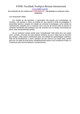 FATBI- Faculdade Teológica Bereana Internacional
                                 www.fatbi.com.br
Este material é de uso exclusivo da FATBI/PROEAD – não podendo ser usado por outras
                                      instituições.

 Von Hohendorff (1999).

     Em relação ao ato educativo, a psicanálise não propõe uma metodologia, ao
 contrário, sua postura é crítica na medida em que aponta o limite da pedagogia. A
 psicanálise aponta o singular em relação ao universal. A pedagogia, como campo do
 conhecimento, trabalha com o universal, com o que há de comum entre os alunos. O
 conteúdo transferido pelo professor que não encontre eco no desejo inconsciente do
 aluno, será inevitavelmente perdido.

      Se um professor souber aceitar essa “canibalização” feita sobre ele e seu saber
 (sem, contudo, renunciar às suas próprias certezas, já que é nelas que se encontra
 seu desejo), então estará contribuindo para uma relação de aprendizagem autêntica.
 Pela via de transferência, o aluno “passará” por ele, usá-lo-á, por assim dizer, saindo
 dali com um saber do qual tomou verdadeiramente posse e que constituirá a base e o
 fundamento para futuros saberes e conhecimentos.
 