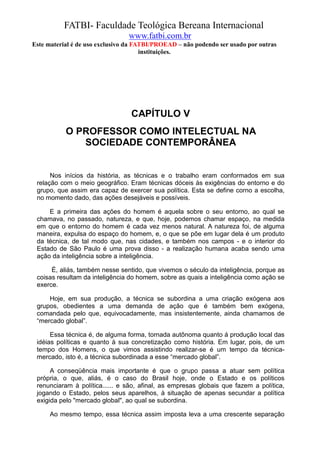 FATBI- Faculdade Teológica Bereana Internacional
                                www.fatbi.com.br
Este material é de uso exclusivo da FATBI/PROEAD – não podendo ser usado por outras
                                      instituições.




                                 CAPÍTULO V
           O PROFESSOR COMO INTELECTUAL NA
              SOCIEDADE CONTEMPORÂNEA


      Nos inícios da história, as técnicas e o trabalho eram conformados em sua
 relação com o meio geográfico. Eram técnicas dóceis às exigências do entorno e do
 grupo, que assim era capaz de exercer sua política. Esta se define corno a escolha,
 no momento dado, das ações desejáveis e possíveis.

     E a primeira das ações do homem é aquela sobre o seu entorno, ao qual se
 chamava, no passado, natureza, e que, hoje, podemos chamar espaço, na medida
 em que o entorno do homem é cada vez menos natural. A natureza foi, de alguma
 maneira, expulsa do espaço do homem, e, o que se põe em lugar dela é um produto
 da técnica, de tal modo que, nas cidades, e também nos campos - e o interior do
 Estado de São Paulo é uma prova disso - a realização humana acaba sendo uma
 ação da inteligência sobre a inteligência.

      É, aliás, também nesse sentido, que vivemos o século da inteligência, porque as
 coisas resultam da inteligência do homem, sobre as quais a inteligência como ação se
 exerce.

     Hoje, em sua produção, a técnica se subordina a uma criação exógena aos
 grupos, obedientes a uma demanda de ação que é também bem exógena,
 comandada pelo que, equivocadamente, mas insistentemente, ainda chamamos de
 “mercado global”.

      Essa técnica é, de alguma forma, tornada autônoma quanto á produção local das
 idéias políticas e quanto à sua concretização como história. Em lugar, pois, de um
 tempo dos Homens, o que vimos assistindo realizar-se é um tempo da técnica-
 mercado, isto é, a técnica subordinada a esse “mercado global”.

      A conseqüência mais importante é que o grupo passa a atuar sem política
 própria, o que, aliás, é o caso do Brasil hoje, onde o Estado e os políticos
 renunciaram à política...... e são, afinal, as empresas globais que fazem a política,
 jogando o Estado, pelos seus aparelhos, à situação de apenas secundar a política
 exigida pelo "mercado global", ao qual se subordina.

      Ao mesmo tempo, essa técnica assim imposta leva a uma crescente separação
 