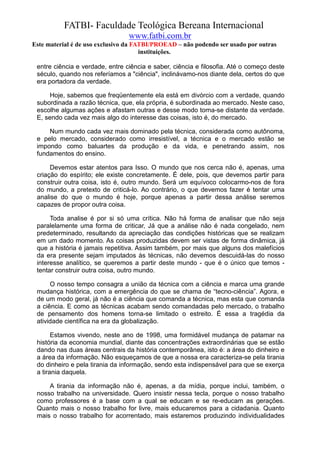 FATBI- Faculdade Teológica Bereana Internacional
                                 www.fatbi.com.br
Este material é de uso exclusivo da FATBI/PROEAD – não podendo ser usado por outras
                                      instituições.

 entre ciência e verdade, entre ciência e saber, ciência e filosofia. Até o começo deste
 século, quando nos referíamos a "ciência", inclinávamo-nos diante dela, certos do que
 era portadora da verdade.

     Hoje, sabemos que freqüentemente ela está em divórcio com a verdade, quando
 subordinada a razão técnica, que, ela própria, é subordinada ao mercado. Neste caso,
 escolhe algumas ações e afastam outras e desse modo torna-se distante da verdade.
 E, sendo cada vez mais algo do interesse das coisas, isto é, do mercado.

     Num mundo cada vez mais dominado pela técnica, considerada como autônoma,
 e pelo mercado, considerado como irresistível, a técnica e o mercado estão se
 impondo como baluartes da produção e da vida, e penetrando assim, nos
 fundamentos do ensino.

      Devemos estar atentos para Isso. O mundo que nos cerca não é, apenas, uma
 criação do espírito; ele existe concretamente. É dele, pois, que devemos partir para
 construir outra coisa, isto é, outro mundo. Será um equívoco colocarmo-nos de fora
 do mundo, a pretexto de criticá-lo. Ao contrário, o que devemos fazer é tentar uma
 analise do que o mundo é hoje, porque apenas a partir dessa análise seremos
 capazes de propor outra coisa.

      Toda analise é por si só uma crítica. Não há forma de analisar que não seja
 paralelamente uma forma de criticar, Já que a análise não é nada congelado, nem
 predeterminado, resultando da apreciação das condições históricas que se realizam
 em um dado momento. As coisas produzidas devem ser vistas de forma dinâmica, já
 que a história é jamais repetitiva. Assim também, por mais que alguns dos malefícios
 da era presente sejam imputados às técnicas, não devemos descuidá-las do nosso
 interesse analítico, se queremos a partir deste mundo - que é o único que temos -
 tentar construir outra coisa, outro mundo.

      O nosso tempo consagra a união da técnica com a ciência e marca uma grande
 mudança histórica, com a emergência do que se chama de “tecno-ciência”. Agora, e
 de um modo geral, já não é a ciência que comanda a técnica, mas esta que comanda
 a ciência. E como as técnicas acabam sendo comandadas pelo mercado, o trabalho
 de pensamento dos homens torna-se limitado o estreito. É essa a tragédia da
 atividade científica na era da globalização.

       Estamos vivendo, neste ano de 1998, uma formidável mudança de patamar na
 história da economia mundial, diante das concentrações extraordinárias que se estão
 dando nas duas áreas centrais da história contemporânea, isto é: a área do dinheiro e
 a área da informação. Não esqueçamos de que a nossa era caracteriza-se pela tirania
 do dinheiro e pela tirania da informação, sendo esta indispensável para que se exerça
 a tirania daquela.

     A tirania da informação não é, apenas, a da mídia, porque inclui, também, o
 nosso trabalho na universidade. Quero insistir nessa tecla, porque o nosso trabalho
 como professores é a base com a qual se educam e se re-educam as gerações.
 Quanto mais o nosso trabalho for livre, mais educaremos para a cidadania. Quanto
 mais o nosso trabalho for acorrentado, mais estaremos produzindo individualidades
 