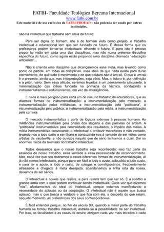 FATBI- Faculdade Teológica Bereana Internacional
                                 www.fatbi.com.br
Este material é de uso exclusivo da FATBI/PROEAD – não podendo ser usado por outras
                                      instituições.

 não há intelectual que trabalhe sem idéia de futuro.

      Para ser digno do homem, isto é do homem visto como projeto, o trabalho
 intelectual e educacional tem que ser fundado no futuro. É dessa forma que os
 professores podem tornar-se intelectuais: olhando o futuro. E para isto é preciso
 propor tal visão em cada uma das disciplinas, mas não numa pretensa disciplina
 específica do futuro, como agora estão propondo uma disciplina chamada “educação
 ambiental”...

      Não é criando uma disciplina que alcançaremos essa meta, mas levando como
 ponto de partida, em todas as disciplinas, essa idéia de que nada existe para durar
 eternamente, de que tudo é movimento e de que o futuro não é um só. O que é um só
 é o presente, ainda que, nas interpretações, seja vário. Mas, o futuro é, por definição
 e a priori, vário. Sem essa atitude, seremos levados a um pensamento calculante, à
 matematização das idéias fundada na primazia da técnica, conduzindo a
 instrumentalismos e reducionismos, em vez de abrangências.

      E nada é mais perigoso para cada um de nós, no trabalho de educadores, que as
 diversas formas de instrumentalização: a instrumentalização pelo mercado, a
 instrumentalização pelas militâncias, a instrumentalização pela “politicaria”, a
 intrumentalização pelo público, a instrumentalização pela mídia, a instrumentalização
 pela carreira.

      O mercado instrumentaliza a partir de lógicas externas à pessoas humana. As
 militâncias instrumentalizam pela prisão dos slogans e das palavras de ordem. A
 “politicaria” instrumentaliza pela centralidade dos resultados, o império dos meios. A
 mídia instrumentaliza convocando o intelectual a produzir manchetes e não verdade,
 levando-nos a todo custo a ser fáceis e conduzindo-nos à vontade de ser vistos como
 artistas de vaudeville, e não ouvidos naquilo que de sério tenhamos a dizer. Daí os
 enormes riscos da televisão no trabalho intelectual.

      Todos desejamos que o nosso trabalho seja reconhecido: isso faz parte da
 essência do nosso trabalho, essa vontade e essa necessidade de reconhecimento.
 Mas, cada vez que nos dobramos a essas diferentes formas de instrumentalização, aí
 já não somos intelectuais, porque para ser fácil a todo o custo, aplaudido a todo custo,
 e para ter o apoio, a todo o custo, de colegas e correligionários, freqüentemente
 atrasamos a chegada à meta desejada, abandonamos a linha reta da nossa,
 deixamos de ser sérios.

     O intelectual é aquele que resiste, e para resistir tem que ser só. É a solidão a
 grande arma com a qual podem continuar sendo intelectuais. Cada vez que dizemos
 "nós", afastamo-nos do ideal do intelectual, porque estamos manifestando a
 necessidade do aplauso ou da cooptação. O intelectual não é aquele que busca
 aplauso, mas o que busca a verdade e que fica com ela, a despeito do que sejam,
 naquele momento, as preferências dos seus contemporâneos.

      É fácil entender porque, no fim do século XX, quando a maior parte do trabalho
 humano se tornou trabalho intelectual, estreita-se a possibilidade de ser intelectual.
 Por isso, as faculdades e as casas de ensino abrigam cada vez mais letrados e cada
 