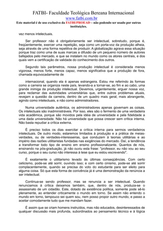 FATBI- Faculdade Teológica Bereana Internacional
                                www.fatbi.com.br
Este material é de uso exclusivo da FATBI/PROEAD – não podendo ser usado por outras
                                      instituições.

 vez menos intelectuais.

      Ser professor não é obrigatoriamente ser intelectual, sobretudo, porque é,
 freqüentemente, exercer uma repetição, seja como um porta-voz da produção alheia,
 seja através de uma forma repetitiva de produzir. A globalização agrava essa situação
 porque traz como uma de suas marcas a difusão de um pequeno número de autores
 bafejados pelo mercado, e que se instalam no mundo como os atores centrais, e dos
 quais vem a certificação de validade do conhecimento dos outros.

      Segundo tais parâmetros, nossa produção intelectual é considerada menos
 vigorosa, menos forte, menos capaz, menos significativa que a produção de fora,
 chamada equivocadamente de

     internacional, quando ela é apenas estrangeira. Estou me referindo às formas
 como a carreira se organiza neste país, levando-a a tornar-se, ao fim e ao cabo, uma
 grande inimiga da produção intelectual. Devemos, urgentemente, erguer nossa voz,
 para reclamar das autoridades universitárias que, entre outros problemas atuais,
 revejam a questão da carreira, dentro de um quadro mais geral, mais abrangente,
 agindo como intelectuais, e não como administradores.

     Numa universidade autêntica, os administradores apenas governam as coisas.
 Os intelectuais são inadministráveis. Por isso, eles são o fermento de uma verdadeira
 vida acadêmica, porque são movidos pela idéia de universidade e pela fidelidade a
 uma dada universidade. Não há universidade que possa crescer sem crítica interna.
 Não basta repudiar a crítica externa.

      É preciso todos os dias exercitar a crítica interna para sermos verdadeiros
 intelectuais. De outro modo, estaremos limitados à produção e a prática de meias-
 verdades, ou de verdades-interesseiras, que conduzem à teorias utilitárias e ao
 império das razões utilitaristas fundadas nas exigências do mercado. Daí, a tendência
 a transformar todo tipo de ensino em ensino profissionalizante. Quantos de nós,
 ensinando na pós-graduação, já não ouviu esta frase: "professor, eu não vou ao seu
 curso, porque o seu curso não interessa à tese que eu estou escrevendo".

      É exatamente o utilitarismo levado às últimas conseqüências. Com certo
 ceticismo, pode-se até sorrir, ouvindo isso; e com certo cinismo, pode-se até sorrir
 complacentemente, quando se precisa do voto do estudante para ser eleito para
 alguma coisa. Só que esta forma de conivência já é uma demonstração da renúncia a
 ser intelectual.

      Continua-se sendo professor, mas se renuncia a ser intelectual. Quando
 renunciamos à crítica deixamos também, que, dentro de nós, produza-se o
 assassinato de um cidadão. Este, dotado de existência política, somente pode sê-lo
 plenamente, ao entender criticamente o mundo em torno. Se assim não entendo o
 mundo em torno, tampouco sei quem sou, nem posso propor outro mundo, e passo a
 aceitar comodamente tudo que me mandam fazer.

     É assim que se criam homens instruídos, mas não educados, desinteressados de
 qualquer discussão mais profunda, subordinados ao pensamento técnico e à lógica
 