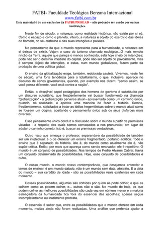 FATBI- Faculdade Teológica Bereana Internacional
                                www.fatbi.com.br
Este material é de uso exclusivo da FATBI/PROEAD – não podendo ser usado por outras
                                      instituições.

     Neste fim de século, a natureza, como realidade histórica, não existe por si só.
 Como o espaço e como o planeta, inteiro, a natureza é objeto do exercício das idéias
 do homem, do seu trabalho e das suas intenções e paixões.

      No pensamento do que o mundo representa para a humanidade, a natureza em
 si deixou de existir. Vejam o caso do turismo chamado ecológico...O mais remoto
 rincão da Terra, aquele que pareça o menos conhecido, está hoje cheio de intenções;
 pode não ser o domínio imediato do capital, pode não ser objeto de povoamento, mas
 é sempre objeto de intenções, e estas, num mundo globalizado, fazem parte da
 produção de uma política global.

     O ensino da globalização exige, também, redobrada cautela. Vivemos, neste fim
 de século, uma forte tendência para o totalitarismo, o que, inclusive, aparece no
 discurso de certos governantes, quando, por exemplo nos dizem: "penso assim, se
 você pensa diferente, você está contra a nação".

      Então, o desejável papel pedagógico dos homens de governo é substituído por
 um discurso autoritário, que freqüentemente vai buscar fundamento na chamada
 "globalização" - a globalização perversa atual - apresentada como um caminho único,
 quando, na realidade, é apenas uma maneira de fazer a história. Somos,
 freqüentemente, solicitados a tratar as idéias hegemônicas sobre o mundo atual como
 se fossem um dogma, aceitando o pensamento único sob os seus disfarces mais
 diversos.

      Esse pensamento único conduz a discussão sobre o mundo a partir de premissas
 viciadas - a respeito das quais somos convocados a nos pronunciar, em lugar de
 adotar o caminho correto, isto é, buscar as premissas verdadeiras.

      Outro risco que ameaça o professor, separando-o da possibilidade de também
 ser um intelectual, é o de oferecer um ensino fragmentado, portanto acrítico. Todo o
 ensino que é separado da história, isto é, do mundo como atualmente ele é, não
 supõe crítica. Então, por mais que apareça como sendo renovador, ele é repetitivo. O
 mundo é um conjunto de possibilidades. Nos tempos de Pedro Álvares Cabral, havia
 um conjunto determinado de possibilidades. Hoje, esse conjunto de possibilidades é
 outro.

     O nosso mundo, o mundo nosso contemporâneo, que desejamos entender e
 temos de ensinar, é um mundo datado, não é um mundo sem data, abstrato. E a data
 do mundo – sua certidão de idade - são as possibilidades reais existentes em cada
 momento.

     Dessas possibilidades, algumas são colhidas por quem as pode colher, e que as
 colhem como as podem colher, e... outras não o são. No mundo de hoje, os que
 podem colher as melhores possibilidades são cada vez em número menor e a maioria
 esmagadora da humanidade fica fora do essencial das escolhas; apenas segue
 incompletamente ou inutilmente protesta.

    O essencial é saber que, entre as possibilidades que o mundo oferece em cada
 momento, muitas ainda não foram realizadas. Uma análise que pretenda ajudar a
 