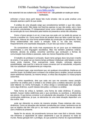 FATBI- Faculdade Teológica Bereana Internacional
                                www.fatbi.com.br
Este material é de uso exclusivo da FATBI/PROEAD – não podendo ser usado por outras
                                      instituições.

 enfrentar o futuro deve partir desse fato muito simples: não se pode analisar uma
 situação apenas a partir do que existe.

     A análise de uma situação exige que consideremos também o que não existe,
 mas que pode existir. Não basta nos fixarmos apenas no que não existe, sob o risco
 de sermos voluntaristas. É indispensável tomar como referência aqueles elementos
 de construção do novo oferecidos pela história do presente e ainda não utilizados.

      Como o futuro jamais é um só, é isso que nos pode unir na tarefa de pensar os
 futuros e escolher um. Como essa forma de analisar deve ser feita a partir de tudo o
 que existe, trata-se de uma forma existencialista de construção do pensamento. Essa
 forma existencialista não exclui a emoção. Esta é, na vida dos homens,
 freqüentemente uma expressão despojada, e é por isso que exclui o cálculo.

      Os compositores são muito mais expressivos de um povo que os intelectuais
 acorrentados a uma linguagem escolástica. Mas nós também podemos evitá-la,
 tentando, através da análise, encontrar caminhos que conduzam a formas de
 comunicação mais diretas e pessoais, cada vez menos freqüentes entre nós.

      O trabalho do professor é arriscado. Quem teme perigos deve renunciar à tarefa
 do ensino. E se quiser ser ao mesmo tempo professor-intelectual, está fadado a correr
 riscos ainda maiores. Para avançarmos nesta direção, entrevejo algumas
 possibilidades, seja qual for o tema da nossa conversa com os estudantes, enquanto
 não nos substituem completamente por máquinas.

     Em primeiro lugar, urge reconhecer que, em qualquer circunstância. Impõe-se um
 caminho duplo: da análise para a síntese e da síntese para a análise, porque somente
 assim estaremos fazendo, ao mesmo tempo, a crítica das situações e a nossa própria
 autocrítica.

     Da minha experiência, direi que cada vez que me encontro nessa posição
 (caminhar da análise para a síntese e da síntese para a análise) descubro que algo
 está faltando na minha formulação. A crítica obriga à consideração das situações
 como algo dinâmico, a partir desses dois pólos: a síntese e a análise.

     Toda forma de crítica é, também, uma forma de visão dinâmica. É preciso,
 também, buscar visões sistêmicas para o que aconteceu ou acontece, e oferecê-las
 aos alunos. O que temos a ensinar a um estudante são situações. E as situações são
 construções sistêmicas, já que, os elementos de uma dada situação dependem uns
 dos outros. Isso

     pode ser oferecido no ensino de maneira simples. Esses sistemas são vivos,
 dinâmicos. Como as situações são também constituídas por coisas, lembremo-nos de
 que os objetos não têm vida por si, de modo a preencher esses sistemas de coisas
 com a história do presente.

     Neste fim de século, tal procedimento torna-se bem mais fácil e cômodo. Antes
 não tínhamos a capacidade de saber cabalmente o que se passava no resto do
 mundo. Nossa geração tem o privilégio, do que podemos chamar do cognoscibilidade
 