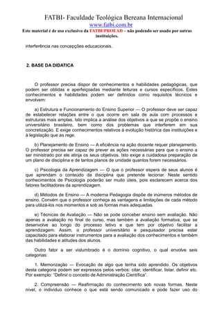 FATBI- Faculdade Teológica Bereana Internacional
                                  www.fatbi.com.br
Este material é de uso exclusivo da FATBI/PROEAD – não podendo ser usado por outras
                                      instituições.

 interferência nas concepções educacionais.



  2. BASE DA DIDATICA



     O professor precisa dispor de conhecimentos e habilidades pedagógicas, que
 podem ser obtidas e aperfeiçoadas mediante leituras e cursos específicos. Estes
 conhecimentos e habilidades podem ser definidos como requisitos técnicos e
 envolvem:

      a) Estrutura e Funcionamento do Ensino Superior — O professor deve ser capaz
 de estabelecer relações entre o que ocorre em sala de aula com processos e
 estruturas mais amplas. Isto implica a análise dos objetivos a que se propõe o ensino
 universitário brasileiro, bem como dos problemas que interferem em sua
 concretização. E exige conhecimentos relativos à evolução histórica das instituições e
 à legislação que as rege.

     b) Planejamento de Ensino — A eficiência na ação docente requer planejamento.
 O professor precisa ser capaz de prever as ações necessárias para que o ensino a
 ser ministrado por ele atinja os seus objetivos. Isto exige a cuidadosa preparação de
 um plano de disciplina e de tantos planos de unidade quantos forem necessários.

      c) Psicologia da Aprendizagem — O que o professor espera de seus alunos é
 que aprendam o conteúdo da disciplina que pretende lecionar. Neste sentido
 conhecimentos de Psicologia poderão ser muito úteis, pois esclarecem acerca dos
 fatores facilitadores da aprendizagem.

     d) Métodos de Ensino — A moderna Pedagogia dispõe de inúmeros métodos de
 ensino. Convém que o professor conheça as vantagens e limitações de cada método
 para utilizá-los nos momentos e sob as formas mais adequadas.

     e) Técnicas de Avaliação — Não se pode conceber ensino sem avaliação. Não
 apenas a avaliação no final do curso, mas também a avaliação formativa, que se
 desenvolve ao longo do processo letivo e que tem por objetivo facilitar a
 aprendizagem. Assim, o professor universitário e pesquisador precisa estar
 capacitado para elaborar instrumentos para a avaliação dos conhecimentos e também
 das habilidades e atitudes dos alunos.

     Outro fator a ser vislumbrado é o domínio cognitivo, o qual envolve seis
 categorias:

     1. Memorização — Evocação de algo que tenha sido aprendido. Os objetivos
 desta categoria podem ser expressos pelos verbos: citar, identificar, listar, definir etc.
 Por exemplo: “Definir o conceito de Administração Científica”.

      2. Compreensão — Reafirmação do conhecimento sob novas formas. Neste
 nível, o indivíduo conhece o que está sendo comunicado e pode fazer uso do
 