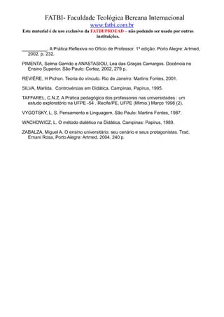 FATBI- Faculdade Teológica Bereana Internacional
                                 www.fatbi.com.br
Este material é de uso exclusivo da FATBI/PROEAD – não podendo ser usado por outras
                                      instituições.

__________. A Prática Reflexiva no Ofício de Professor. 1ª edição. Porto Alegre: Artmed,
  2002. p. 232.

PIMENTA, Selma Garrido e ANASTASIOU, Lea das Graças Camargos. Docência no
  Ensino Superior. São Paulo: Cortez, 2002, 279 p.

REVIÈRE, H Pichon. Teoria do vínculo. Rio de Janeiro: Martins Fontes, 2001.

SILVA, Marilda. Controvérsias em Didática. Campinas, Papirus, 1995.

TAFFAREL, C.N.Z. A Prática pedagógica dos professores nas universidades : um
  estudo exploratório na UFPE -54 . Recife/PE, UFPE (Mimio.) Março 1998 (2).

VYGOTSKY, L. S. Pensamento e Linguagem. São Paulo: Martins Fontes, 1987.

WACHOWICZ, L. O método dialético na Didática. Campinas: Papirus, 1989.

ZABALZA, Miguel A. O ensino universitário: seu cenário e seus protagonistas. Trad.
  Ernani Rosa, Porto Alegre: Artmed, 2004. 240 p.
 