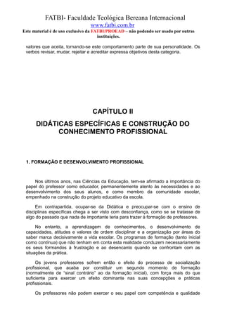 FATBI- Faculdade Teológica Bereana Internacional
                                www.fatbi.com.br
Este material é de uso exclusivo da FATBI/PROEAD – não podendo ser usado por outras
                                      instituições.

 valores que aceita, tornando-se este comportamento parte de sua personalidade. Os
 verbos revisar, mudar, rejeitar e acreditar expressa objetivos desta categoria.




                                 CAPÍTULO II
      DIDÁTICAS ESPECÍFICAS E CONSTRUÇÃO DO
            CONHECIMENTO PROFISSIONAL



 1. FORMAÇÃO E DESENVOLVIMENTO PROFISSIONAL



     Nos últimos anos, nas Ciências da Educação, tem-se afirmado a importância do
 papel do professor como educador, permanentemente atento às necessidades e ao
 desenvolvimento dos seus alunos, e como membro da comunidade escolar,
 empenhado na construção do projeto educativo da escola.

      Em contrapartida, ocupar-se da Didática e preocupar-se com o ensino de
 disciplinas específicas chega a ser visto com desconfiança, como se se tratasse de
 algo do passado que nada de importante teria para trazer à formação de professores.

      No entanto, a aprendizagem de conhecimentos, o desenvolvimento de
 capacidades, atitudes e valores de ordem disciplinar e a organização por áreas do
 saber marca decisivamente a vida escolar. Os programas de formação (tanto inicial
 como contínua) que não tenham em conta esta realidade conduzem necessariamente
 os seus formandos à frustração e ao desencanto quando se confrontam com as
 situações da prática.

      Os jovens professores sofrem então o efeito do processo de socialização
 profissional, que acaba por constituir um segundo momento de formação
 (normalmente de “sinal contrário” ao da formação inicial), com força mais do que
 suficiente para exercer um efeito dominante nas suas concepções e práticas
 profissionais.

      Os professores não podem exercer o seu papel com competência e qualidade
 