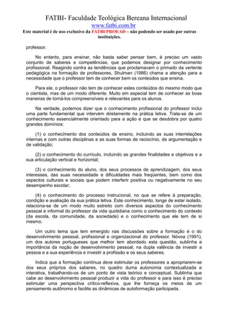 FATBI- Faculdade Teológica Bereana Internacional
                                www.fatbi.com.br
Este material é de uso exclusivo da FATBI/PROEAD – não podendo ser usado por outras
                                      instituições.

 professor.

      No entanto, para ensinar, não basta saber pensar bem, é preciso um vasto
 conjunto de saberes e competências, que podemos designar por conhecimento
 profissional. Reagindo contra as tendências que proclamavam o primado da vertente
 pedagógica na formação de professores, Shulman (1986) chama a atenção para a
 necessidade que o professor tem de conhecer bem os conteúdos que ensina.

      Para ele, o professor não tem de conhecer estes conteúdos do mesmo modo que
 o cientista, mas de um modo diferente. Muito em especial tem de conhecer as boas
 maneiras de torná-los compreensíveis e relevantes para os alunos.

     Na verdade, podemos dizer que o conhecimento profissional do professor inclui
 uma parte fundamental que intervém diretamente na prática letiva. Trata-se de um
 conhecimento essencialmente orientado para a ação e que se desdobra por quatro
 grandes domínios:

      (1) o conhecimento dos conteúdos de ensino, incluindo as suas interrelações
 internas e com outras disciplinas e as suas formas de raciocínio, de argumentação e
 de validação;

     (2) o conhecimento do currículo, incluindo as grandes finalidades e objetivos e a
 sua articulação vertical e horizontal;

      (3) o conhecimento do aluno, dos seus processos de aprendizagem, dos seus
 interesses, das suas necessidade e dificuldades mais freqüentes, bem como dos
 aspectos culturais e sociais que podem interferir positiva ou negativamente no seu
 desempenho escolar;

      (4) o conhecimento do processo instrucional, no que se refere à preparação,
 condição e avaliação da sua prática letiva. Este conhecimento, longe de estar isolado,
 relaciona-se de um modo muito estreito com diversos aspectos do conhecimento
 pessoal e informal do professor da vida quotidiana como o conhecimento do contexto
 (da escola, da comunidade, da sociedade) e o conhecimento que ele tem de si
 mesmo.

     Um outro tema que tem emergido nas discussões sobre a formação é o do
 desenvolvimento pessoal, profissional e organizacional do professor. Nóvoa (1991),
 um dos autores portugueses que melhor tem abordado esta questão, sublinha a
 importância da noção de desenvolvimento pessoal, na dupla valência de investir a
 pessoa e a sua experiência e investir a profissão e os seus saberes.

      Indica que a formação contínua deve estimular os professores a apropriarem-se
 dos seus próprios dos saberes, no quadro duma autonomia contextualizada e
 interativa, trabalhando-os de um ponto de vista teórico e conceptual. Sublinha que
 cabe ao desenvolvimento pessoal produzir a vida do professor e para isso é preciso
 estimular uma perspectiva crítico-reflexiva, que lhe forneça os meios de um
 pensamento autônomo e facilite as dinâmicas de autoformação participada.
 