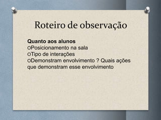 Roteiro de observação
Quanto aos alunos
OPosicionamento na sala
OTipo de interações
ODemonstram envolvimento ? Quais ações
que demonstram esse envolvimento
 