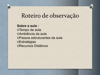 Roteiro de observação
Sobre a aula :
OTempo de aula
OAmbiência da aula
OPassos estruturantes da aula
OEstratégias
ORecursos Didáticos
 