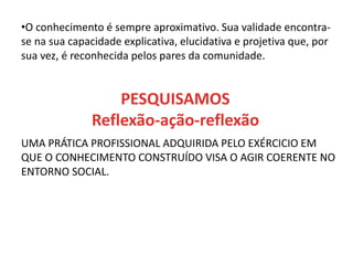 •O conhecimento é sempre aproximativo. Sua validade encontra-
se na sua capacidade explicativa, elucidativa e projetiva que, por
sua vez, é reconhecida pelos pares da comunidade.
UMA PRÁTICA PROFISSIONAL ADQUIRIDA PELO EXÉRCICIO EM
QUE O CONHECIMENTO CONSTRUÍDO VISA O AGIR COERENTE NO
ENTORNO SOCIAL.
PESQUISAMOS
Reflexão-ação-reflexão
 