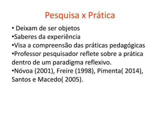 Pesquisa x Prática
• Deixam de ser objetos
•Saberes da experiência
•Visa a compreensão das práticas pedagógicas
•Professor pesquisador reflete sobre a prática
dentro de um paradigma reflexivo.
•Nóvoa (2001), Freire (1998), Pimenta( 2014),
Santos e Macedo( 2005).
 