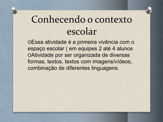 Conhecendo o contexto
escolar
OEssa atividade é a primeira vivência com o
espaço escolar ( em equipes 2 até 4 alunos
OAtividade por ser organizada de diversas
formas, textos, textos com imagens/vídeos,
combinação de diferentes linguagens.
 