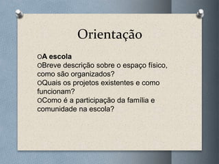 Orientação
OA escola
OBreve descrição sobre o espaço físico,
como são organizados?
OQuais os projetos existentes e como
funcionam?
OComo é a participação da família e
comunidade na escola?
 