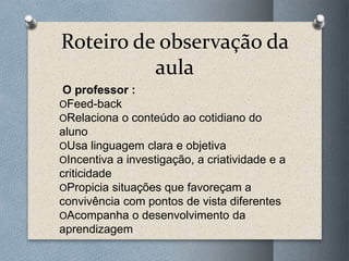 Roteiro de observação da
aula
O professor :
OFeed-back
ORelaciona o conteúdo ao cotidiano do
aluno
OUsa linguagem clara e objetiva
OIncentiva a investigação, a criatividade e a
criticidade
OPropicia situações que favoreçam a
convivência com pontos de vista diferentes
OAcompanha o desenvolvimento da
aprendizagem
 