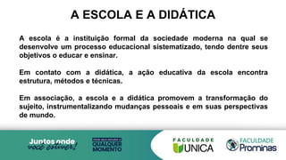 A ESCOLA E A DIDÁTICA
A escola é a instituição formal da sociedade moderna na qual se
desenvolve um processo educacional sistematizado, tendo dentre seus
objetivos o educar e ensinar.
Em contato com a didática, a ação educativa da escola encontra
estrutura, métodos e técnicas.
Em associação, a escola e a didática promovem a transformação do
sujeito, instrumentalizando mudanças pessoais e em suas perspectivas
de mundo.
 
