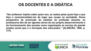 OS DOCENTES E A DIDÁTICA
“Ser professor implica saber quem sou, as razões pelas quais faço o que
faço e consciencializar-me do lugar que ocupo na sociedade. Numa
perspectiva de promoção do estatuto da profissão docente, os
professores têm de ser agentes ativos do seu próprio desenvolvimento e
do funcionamento das escolas como organização ao serviço do grande
projeto social que é a formação dos educandos.” (ALARCÃO, 1996, p.
177).
 