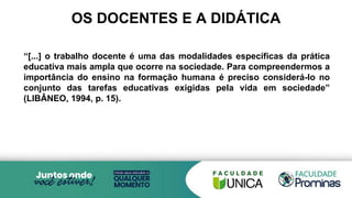 OS DOCENTES E A DIDÁTICA
“[...] o trabalho docente é uma das modalidades específicas da prática
educativa mais ampla que ocorre na sociedade. Para compreendermos a
importância do ensino na formação humana é preciso considerá-lo no
conjunto das tarefas educativas exigidas pela vida em sociedade”
(LIBÂNEO, 1994, p. 15).
 