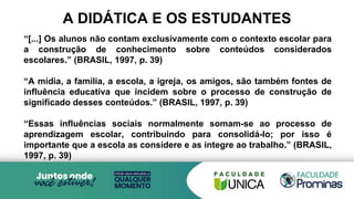A DIDÁTICA E OS ESTUDANTES
“[...] Os alunos não contam exclusivamente com o contexto escolar para
a construção de conhecimento sobre conteúdos considerados
escolares.” (BRASIL, 1997, p. 39)
“A mídia, a família, a escola, a igreja, os amigos, são também fontes de
influência educativa que incidem sobre o processo de construção de
significado desses conteúdos.” (BRASIL, 1997, p. 39)
“Essas influências sociais normalmente somam-se ao processo de
aprendizagem escolar, contribuindo para consolidá-lo; por isso é
importante que a escola as considere e as integre ao trabalho.” (BRASIL,
1997, p. 39)
 