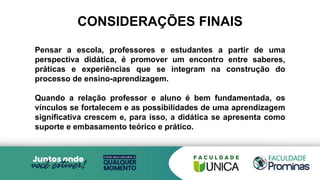 Pensar a escola, professores e estudantes a partir de uma
perspectiva didática, é promover um encontro entre saberes,
práticas e experiências que se integram na construção do
processo de ensino-aprendizagem.
Quando a relação professor e aluno é bem fundamentada, os
vínculos se fortalecem e as possibilidades de uma aprendizagem
significativa crescem e, para isso, a didática se apresenta como
suporte e embasamento teórico e prático.
CONSIDERAÇÕES FINAIS
 