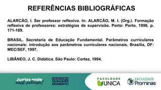 REFERÊNCIAS BIBLIOGRÁFICAS
ALARCÃO, I. Ser professor reflexivo. In: ALARCÃO, M. I. (Org.). Formação
reflexiva de professores: estratégias de supervisão. Porto: Porto, 1996. p.
171-189.
BRASIL. Secretaria de Educação Fundamental. Parâmetros curriculares
nacionais: introdução aos parâmetros curriculares nacionais. Brasília, DF:
MEC/SEF, 1997.
LIBÂNEO, J. C. Didática. São Paulo: Cortez, 1994.
 