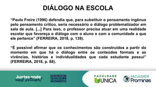 DIÁLOGO NA ESCOLA
“Paulo Freire (1996) defendia que, para substituir o pensamento ingênuo
pelo pensamento crítico, seria necessário o diálogo problematizador em
sala de aula. [...] Para isso, o professor precisa atuar em uma realidade
escolar que favoreça o diálogo com o aluno e com a comunidade a que
ele pertence” (FERREIRA, 2018, p. 139).
“É possível afirmar que os conhecimentos são construídos a partir do
momento em que há o diálogo entre os conteúdos formais e as
vivências, histórias e individualidades que cada estudante possui”
(FERREIRA, 2018, p. 88).
 