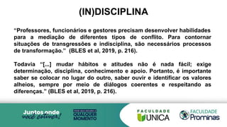 (IN)DISCIPLINA
“Professores, funcionários e gestores precisam desenvolver habilidades
para a mediação de diferentes tipos de conflito. Para contornar
situações de transgressões e indisciplina, são necessários processos
de transformação.” (BLES et al, 2019, p. 216).
Todavia “[...] mudar hábitos e atitudes não é nada fácil; exige
determinação, disciplina, conhecimento e apoio. Portanto, é importante
saber se colocar no lugar do outro, saber ouvir e identificar os valores
alheios, sempre por meio de diálogos coerentes e respeitando as
diferenças.” (BLES et al, 2019, p. 216).
 