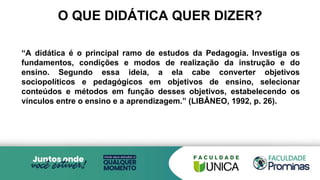 O QUE DIDÁTICA QUER DIZER?
“A didática é o principal ramo de estudos da Pedagogia. Investiga os
fundamentos, condições e modos de realização da instrução e do
ensino. Segundo essa ideia, a ela cabe converter objetivos
sociopolíticos e pedagógicos em objetivos de ensino, selecionar
conteúdos e métodos em função desses objetivos, estabelecendo os
vínculos entre o ensino e a aprendizagem.” (LIBÂNEO, 1992, p. 26).
 