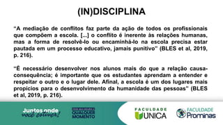 (IN)DISCIPLINA
“A mediação de conflitos faz parte da ação de todos os profissionais
que compõem a escola. [...] o conflito é inerente às relações humanas,
mas a forma de resolvê-lo ou encaminhá-lo na escola precisa estar
pautada em um processo educativo, jamais punitivo” (BLES et al, 2019,
p. 216).
“É necessário desenvolver nos alunos mais do que a relação causa-
consequência; é importante que os estudantes aprendam a entender e
respeitar o outro e o lugar dele. Afinal, a escola é um dos lugares mais
propícios para o desenvolvimento da humanidade das pessoas” (BLES
et al, 2019, p. 216).
 