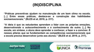 (IN)DISCIPLINA
“Práticas preventivas ajudam na manutenção de um bom clima na escola.
[...] Entre essas práticas, destaca-se a construção das habilidades
socioemocionais.” (BLES et al, 2019, p. 217).
“A ideia é que os estudantes aprendam a lidar com as próprias emoções,
desenvolvendo o autoconhecimento e o conhecimento do outro. [...] Na
escola, em síntese, o aluno deve aprender a conhecer, a fazer e a conviver. É
nesses pilares que se fundamentam as competências socioemocionais que
a escola precisa desenvolver junto aos alunos.” (BLES et al, 2019, p. 217).
 